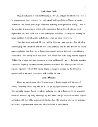 - 7 -
Professional Goals
My personal goal is to work hard to achieve a 4.0 GPA and gain the information I need to
be an asset to any future employers. My professional goal is to obtain my Masters in nursing
informatics. The second goal is to get certificates pertaining to this profession. Finally, I need to
find a position in a government or non-profit organization. I prefer to work with non-profit
organizations as I have found them to have philosophies and visions for caring and bettering the
human condition, both individually and globally, which are similar to my own.
Since I am single and work full time I will be doing one course at a time. This will allow
me to keep up with schoolwork and still have some semblance of a life. This decision will extend
out my graduation date. I may try to do two classes once I get to the informatics specialization
classes since I have already taken them once. I have a friend that is also doing a master degree at
Walden. She is taking more than one course at a time and frequently has 3-4 discussion questions
a week and frequently has more than one paper due at the same time. Her experience and my
previous experience with my first nursing degree is enough to convince me that 10 hours a
quarter would be too much for me to do while working full time,
Course Outcomes
I have had a good review of APA requirements. I do still struggle with this area of
writing. Grammarly should help with this if I can get my papers done early enough to submit
them and make changes. Taking two classes and going on a trip to Tennessee for my graduation
ceremony fine-tuned my ability to manage my time. Since I just got done with an online degree I
am familiar with most of the ideas presented in this class. This course re-enforced my awareness
of the need for personal time apart from school and work to avoid burnout.
 
