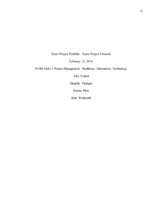 71
Team Project Portfolio: Team Project Closeout
February 12, 2016
NURS 6441-1 Project Management: Healthcare Information Technology
Alex Folami
Danielle Vindigni
Jonetta Meis
Ruth Wetherald
 