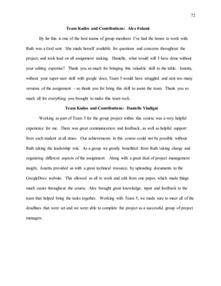 72
Team Kudos and Contributions: Alex Folami
By far this is one of the best teams of group members I’ve had the honor to work with.
Ruth was a God sent. She made herself available for questions and concerns throughout the
project, and took lead on all assignment tasking. Danielle, what would will I have done without
your editing expertise? Thank you so much for bringing this valuable skill to the table. Jonetta,
without your super-user skill with google docs, Team 5 would have struggled and sent too many
versions of the assignment – so thank you for bring this skill to assist the team. Thank you so
much all for everything you brought to make this team rock.
Team Kudos and Contributions: Danielle Vindigni
Working as part of Team 5 for the group project within this course was a very helpful
experience for me. There was great communication and feedback, as well as helpful support
from each student at all times. Our achievements in this course could not be possible without
Ruth taking the leadership role. As a group we greatly benefitted from Ruth taking charge and
organizing different aspects of the assignment. Along with a great deal of project management
insight, Jonetta provided us with a great technical resource, by uploading documents to the
GoogleDocs website. This allowed us all to work and edit from one paper, which made things
much easier throughout the course. Alex brought great knowledge, input and feedback to the
team that helped bring the tasks together. Working with Team 5, we made sure to meet all of the
deadlines that were set and we were able to complete the project as a successful group of project
managers.
 
