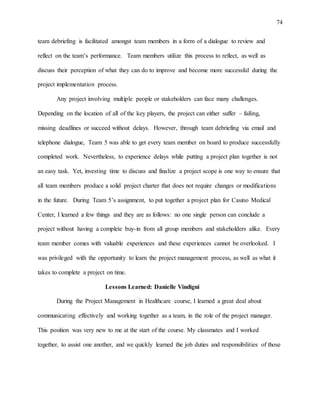 74
team debriefing is facilitated amongst team members in a form of a dialogue to review and
reflect on the team’s performance. Team members utilize this process to reflect, as well as
discuss their perception of what they can do to improve and become more successful during the
project implementation process.
Any project involving multiple people or stakeholders can face many challenges.
Depending on the location of all of the key players, the project can either suffer – failing,
missing deadlines or succeed without delays. However, through team debriefing via email and
telephone dialogue, Team 5 was able to get every team member on board to produce successfully
completed work. Nevertheless, to experience delays while putting a project plan together is not
an easy task. Yet, investing time to discuss and finalize a project scope is one way to ensure that
all team members produce a solid project charter that does not require changes or modifications
in the future. During Team 5’s assignment, to put together a project plan for Casino Medical
Center, I learned a few things and they are as follows: no one single person can conclude a
project without having a complete buy-in from all group members and stakeholders alike. Every
team member comes with valuable experiences and these experiences cannot be overlooked. I
was privileged with the opportunity to learn the project management process, as well as what it
takes to complete a project on time.
Lessons Learned: Danielle Vindigni
During the Project Management in Healthcare course, I learned a great deal about
communicating effectively and working together as a team, in the role of the project manager.
This position was very new to me at the start of the course. My classmates and I worked
together, to assist one another, and we quickly learned the job duties and responsibilities of those
 