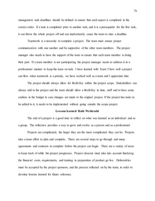76
management task deadlines should be defined to ensure that each aspect is completed in the
correct order. If a task is completed prior to another task, and it is a prerequisite for the first task,
it can throw the whole project off and can inadvertently cause the team to miss a deadline.
Teamwork is a necessity to complete a project. The team must ensure proper
communication with one another and be supportive of the other team members. The project
manager also needs to have the support of the team to ensure that each team member is doing
their part. If a team member is not participating the project manager needs to address it in a
professional manner to keep the team on task. I have learned with Team 5 how well a project
can flow when teamwork is a priority, we have worked well as a team and I appreciate that.
The project should always allow for flexibility within the project scope. Stakeholders can
always add to the project and the team should allow a flexibility in time, staff and to have some
cushion in the budget in case changes are made to the original project. If the project has tasks to
be added to it, it needs to be implemented without going outside the scope project.
Lessons learned: Ruth Wetherald
The end of a project is a good time to reflect on what was learned as an individual and as
a group. The reflection provides a way to grow and evolve as a person and as a professional.
Projects are complicated, the larger they are the more complicated they can be. Projects
take a team effort to plan and complete. There are several steps to go through and many
agreements and contracts to complete before the project can begin. There are a variety of areas
to keep track of while the project progresses. Project closeout must take into account finalizing
the financial costs, requirements, and training in preparation of product go live. Deliverables
must be accepted by the project sponsors, and the process reflected on by the team, in order to
develop lessons learned for future reference.
 