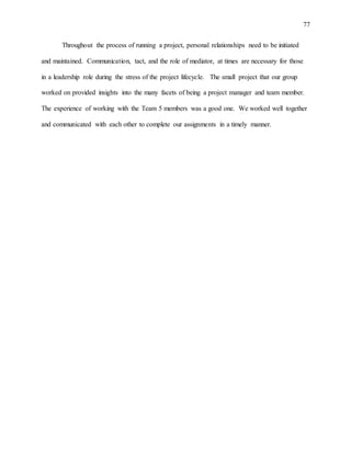 77
Throughout the process of running a project, personal relationships need to be initiated
and maintained. Communication, tact, and the role of mediator, at times are necessary for those
in a leadership role during the stress of the project lifecycle. The small project that our group
worked on provided insights into the many facets of being a project manager and team member.
The experience of working with the Team 5 members was a good one. We worked well together
and communicated with each other to complete our assignments in a timely manner.
 