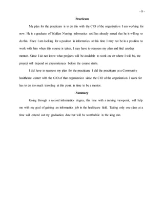 - 8 -
Practicum
My plan for the practicum is to do this with the CIO of the organization I am working for
now. He is a graduate of Walden Nursing informatics and has already stated that he is willing to
do this. Since I am looking for a position in informatics at this time I may not be in a position to
work with him when this course is taken. I may have to reassess my plan and find another
mentor. Since I do not know what projects will be available to work on, or where I will be, the
project will depend on circumstances before the course starts.
I did have to reassess my plan for the practicum. I did the practicum at a Community
healthcare center with the CIO of that organization since the CIO of the organization I work for
has to do too much traveling at this point in time to be a mentor.
Summary
Going through a second informatics degree, this time with a nursing viewpoint, will help
me with my goal of gaining an informatics job in the healthcare field. Taking only one class at a
time will extend out my graduation date but will be worthwhile in the long run.
 