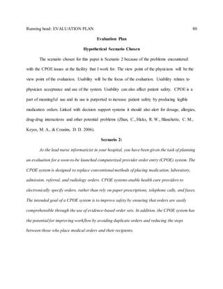 Running head: EVALUATION PLAN 80
Evaluation Plan
Hypothetical Scenario Chosen
The scenario chosen for this paper is Scenario 2 because of the problems encountered
with the CPOE issues at the facility that I work for. The view point of the physicians will be the
view point of the evaluation. Usability will be the focus of the evaluation. Usability relates to
physician acceptance and use of the system. Usability can also affect patient safety. CPOE is a
part of meaningful use and its use is purported to increase patient safety by producing legible
medication orders. Linked with decision support systems it should also alert for dosage, allergies,
drug-drug interactions and other potential problems (Zhan, C., Hicks, R. W., Blanchette, C. M.,
Keyes, M. A., & Cousins, D. D. 2006).
Scenario 2:
As the lead nurse informaticist in your hospital, you have been given the task of planning
an evaluation for a soon-to-be launched computerized provider order entry (CPOE) system. The
CPOE system is designed to replace conventional methods of placing medication, laboratory,
admission, referral, and radiology orders. CPOE systems enable health care providers to
electronically specify orders, rather than rely on paper prescriptions, telephone calls, and faxes.
The intended goal of a CPOE system is to improve safety by ensuring that orders are easily
comprehensible through the use of evidence-based order sets. In addition, the CPOE system has
the potential for improving workflow by avoiding duplicate orders and reducing the steps
between those who place medical orders and their recipients.
 