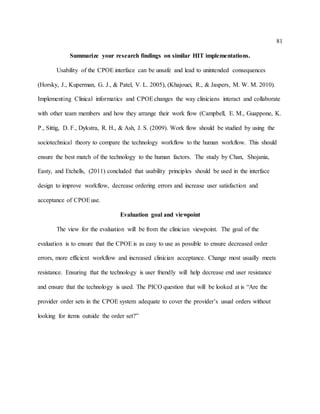 81
Summarize your research findings on similar HIT implementations.
Usability of the CPOE interface can be unsafe and lead to unintended consequences
(Horsky, J., Kuperman, G. J., & Patel, V. L. 2005), (Khajouei, R., & Jaspers, M. W. M. 2010).
Implementing Clinical informatics and CPOEchanges the way clinicians interact and collaborate
with other team members and how they arrange their work flow (Campbell, E. M., Guappone, K.
P., Sittig, D. F., Dykstra, R. H., & Ash, J. S. (2009). Work flow should be studied by using the
sociotechnical theory to compare the technology workflow to the human workflow. This should
ensure the best match of the technology to the human factors. The study by Chan, Shojania,
Easty, and Etchells, (2011) concluded that usability principles should be used in the interface
design to improve workflow, decrease ordering errors and increase user satisfaction and
acceptance of CPOEuse.
Evaluation goal and viewpoint
The view for the evaluation will be from the clinician viewpoint. The goal of the
evaluation is to ensure that the CPOE is as easy to use as possible to ensure decreased order
errors, more efficient workflow and increased clinician acceptance. Change most usually meets
resistance. Ensuring that the technology is user friendly will help decrease end user resistance
and ensure that the technology is used. The PICO question that will be looked at is “Are the
provider order sets in the CPOE system adequate to cover the provider’s usual orders without
looking for items outside the order set?”
 