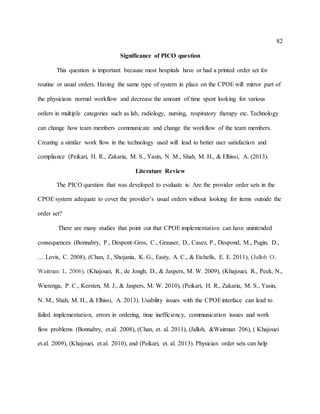 82
Significance of PICO question
This question is important because most hospitals have or had a printed order set for
routine or usual orders. Having the same type of system in place on the CPOE will mirror part of
the physicians normal workflow and decrease the amount of time spent looking for various
orders in multiple categories such as lab, radiology, nursing, respiratory therapy etc. Technology
can change how team members communicate and change the workflow of the team members.
Creating a similar work flow in the technology used will lead to better user satisfaction and
compliance (Peikari, H. R., Zakaria, M. S., Yasin, N. M., Shah, M. H., & Elhissi, A. (2013).
Literature Review
The PICO question that was developed to evaluate is: Are the provider order sets in the
CPOE system adequate to cover the provider’s usual orders without looking for items outside the
order set?
There are many studies that point out that CPOE implementation can have unintended
consequences (Bonnabry, P., Despont-Gros, C., Grauser, D., Casez, P., Despond, M., Pugin, D.,
… Lovis, C. 2008), (Chan, J., Shojania, K. G., Easty, A. C., & Etchells, E. E. 2011), (Jalloh O,
Waitman L. 2006), (Khajouei, R., de Jongh, D., & Jaspers, M. W. 2009), (Khajouei, R., Peek, N.,
Wierenga, P. C., Kersten, M. J., & Jaspers, M. W. 2010), (Peikari, H. R., Zakaria, M. S., Yasin,
N. M., Shah, M. H., & Elhissi, A. 2013). Usability issues with the CPOEinterface can lead to
failed implementation, errors in ordering, time inefficiency, communication issues and work
flow problems (Bonnabry, et.al. 2008), (Chan, et. al. 2011), (Jalloh, &Waitman 206), ( Khajouei
et.al. 2009), (Khajouei, et.al. 2010), and (Peikari, et. al. 2013). Physician order sets can help
 