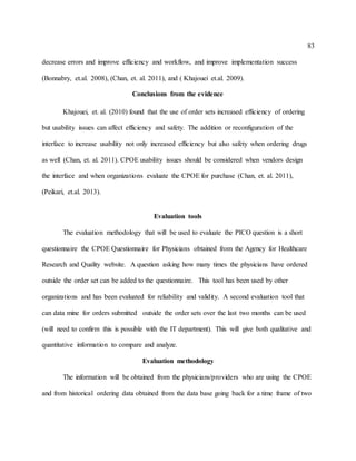 83
decrease errors and improve efficiency and workflow, and improve implementation success
(Bonnabry, et.al. 2008), (Chan, et. al. 2011), and ( Khajouei et.al. 2009).
Conclusions from the evidence
Khajouei, et. al. (2010) found that the use of order sets increased efficiency of ordering
but usability issues can affect efficiency and safety. The addition or reconfiguration of the
interface to increase usability not only increased efficiency but also safety when ordering drugs
as well (Chan, et. al. 2011). CPOE usability issues should be considered when vendors design
the interface and when organizations evaluate the CPOE for purchase (Chan, et. al. 2011),
(Peikari, et.al. 2013).
Evaluation tools
The evaluation methodology that will be used to evaluate the PICO question is a short
questionnaire the CPOE Questionnaire for Physicians obtained from the Agency for Healthcare
Research and Quality website. A question asking how many times the physicians have ordered
outside the order set can be added to the questionnaire. This tool has been used by other
organizations and has been evaluated for reliability and validity. A second evaluation tool that
can data mine for orders submitted outside the order sets over the last two months can be used
(will need to confirm this is possible with the IT department). This will give both qualitative and
quantitative information to compare and analyze.
Evaluation methodology
The information will be obtained from the physicians/providers who are using the CPOE
and from historical ordering data obtained from the data base going back for a time frame of two
 
