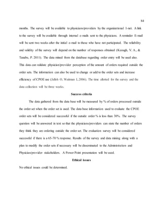 84
months. The survey will be available to physicians/providers by the organizational I-net. A link
to the survey will be available through internal e-mails sent to the physicians. A reminder E-mail
will be sent two weeks after the initial e-mail to those who have not participated. The reliability
and validity of the survey will depend on the number of responses obtained (Keough, V. A., &
Tanabe, P. 2011). The data mined from the database regarding order entry will be used also.
This data can validate physician/provider perception of the amount of orders required outside the
order sets. The information can also be used to change or add to the order sets and increase
efficiency of CPOE use (Jalloh O, Waitman L.2006). The time allotted for the survey and the
data collection will be three weeks.
Success criteria
The data gathered from the data base will be measured by % of orders processed outside
the order set when the order set is used. The data base information used to evaluate the CPOE
order sets will be considered successful if the outside order % is less than 30%. The survey
question will be answered in text so that the physicians/providers can state the number of orders
they think they are ordering outside the order set. The evaluation survey will be considered
successful if there is a 65-70 % response. Results of the survey and data mining along with a
plan to modify the order sets if necessary will be disseminated to the Administration and
Physician/provider stakeholders. A Power Point presentation will be used.
Ethical issues
No ethical issues could be determined.
 