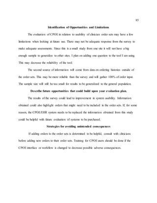 85
Identification of Opportunities and Limitations
The evaluation of CPOE in relation to usability of clinician order sets may have a few
limitations when looking at future use. There may not be adequate response from the survey to
make adequate assessments. Since this is a small study from one site it will not have a big
enough sample to generalize to other sites. I plan on adding one question to the tool I am using.
This may decrease the reliability of the tool.
The second source of information will come from data on ordering histories outside of
the order sets. This may be more reliable than the survey and will gather 100% of order input.
The sample size will still be too small for results to be generalized to the general population.
Describe future opportunities that could build upon your evaluation plan.
The results of the survey could lead to improvement in system usability. Information
obtained could also highlight orders that might need to be included in the order sets. If, for some
reason, the CPOE/EHR system needs to be replaced the information obtained from this study
could be helpful with future evaluation of systems to be purchased.
Strategies for avoiding unintended consequences
If adding orders to the order sets is determined to be helpful, consult with clinicians
before adding new orders to their order sets. Training for CPOEusers should be done if the
CPOE interface or workflow is changed to decrease possible adverse consequences.
 