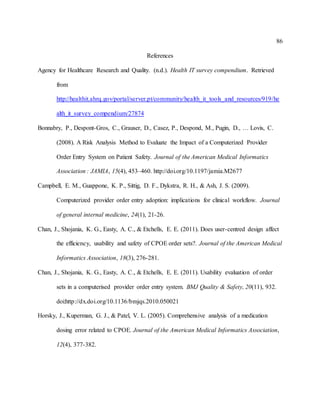 86
References
Agency for Healthcare Research and Quality. (n.d.). Health IT survey compendium. Retrieved
from
http://healthit.ahrq.gov/portal/server.pt/community/health_it_tools_and_resources/919/he
alth_it_survey_compendium/27874
Bonnabry, P., Despont-Gros, C., Grauser, D., Casez, P., Despond, M., Pugin, D., … Lovis, C.
(2008). A Risk Analysis Method to Evaluate the Impact of a Computerized Provider
Order Entry System on Patient Safety. Journal of the American Medical Informatics
Association : JAMIA, 15(4), 453–460. http://doi.org/10.1197/jamia.M2677
Campbell, E. M., Guappone, K. P., Sittig, D. F., Dykstra, R. H., & Ash, J. S. (2009).
Computerized provider order entry adoption: implications for clinical workflow. Journal
of general internal medicine, 24(1), 21-26.
Chan, J., Shojania, K. G., Easty, A. C., & Etchells, E. E. (2011). Does user-centred design affect
the efficiency, usability and safety of CPOE order sets?. Journal of the American Medical
Informatics Association, 18(3), 276-281.
Chan, J., Shojania, K. G., Easty, A. C., & Etchells, E. E. (2011). Usability evaluation of order
sets in a computerised provider order entry system. BMJ Quality & Safety, 20(11), 932.
doi:http://dx.doi.org/10.1136/bmjqs.2010.050021
Horsky, J., Kuperman, G. J., & Patel, V. L. (2005). Comprehensive analysis of a medication
dosing error related to CPOE. Journal of the American Medical Informatics Association,
12(4), 377-382.
 