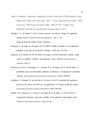 87
.Jalloh O, Waitman L. Improving Computerized Provider Order Entry (CPOE) usability by data
mining users' queries from access logs. AMIA ... Annual Symposium Proceedings / AMIA
Symposium. AMIA Symposium [serial online]. 2006;:379-383. Available from:
MEDLINE with Full Text, Ipswich, MA. Accessed April 24, 2016
Keough, V. A., & Tanabe, P. (2011). Survey research: An effective design for conducting
nursing research. Journal of Nursing Regulation, 1(4), 37–44.
Retrieved from the Walden Library databases.
Khajouei, R., de Jongh, D., & Jaspers, M. W. (2009). Usability evaluation of a computerized
physician order entry for medication ordering. In MIE (pp. 532-536).
Khajouei, R., & Jaspers, M. W. M. (2010). The impact of CPOE medication systems' design
aspects on usability, workflow and medication orders. Methods of information in
medicine, 49(1), 3.
Khajouei, R., Peek, N., Wierenga, P. C., Kersten, M. J., & Jaspers, M. W. (2010). Effect of
predefined order sets and usability problems on efficiency of computerized medication
ordering. International journal of medical informatics, 79(10), 690-698.
Niazkhani, Z., Pirnejad, H., van der Sijs, H., & Aarts, J. (2011). Evaluating the medication
process in the context of CPOE use: the significance of working around the system.
International journal of medical informatics, 80(7), 490-506.
Peikari, H. R., Zakaria, M. S., Yasin, N. M., Shah, M. H., & Elhissi, A. (2013). Role of
computerized physician order entry usability in the reduction of prescribing errors.
Healthcare informatics research, 19(2), 93-101.
 