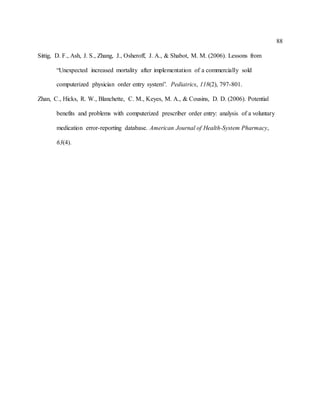 88
Sittig, D. F., Ash, J. S., Zhang, J., Osheroff, J. A., & Shabot, M. M. (2006). Lessons from
“Unexpected increased mortality after implementation of a commercially sold
computerized physician order entry system”. Pediatrics, 118(2), 797-801.
Zhan, C., Hicks, R. W., Blanchette, C. M., Keyes, M. A., & Cousins, D. D. (2006). Potential
benefits and problems with computerized prescriber order entry: analysis of a voluntary
medication error-reporting database. American Journal of Health-System Pharmacy,
63(4).
 