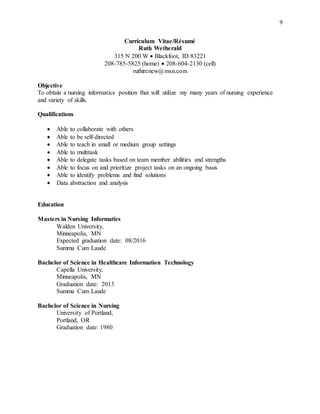 9
Curriculum Vitae/Résumé
Ruth Wetherald
315 N 200 W  Blackfoot, ID 83221
208-785-5825 (home)  208-604-2130 (cell)
ruthirenew@msn.com
Objective
To obtain a nursing informatics position that will utilize my many years of nursing experience
and variety of skills.
Qualifications
 Able to collaborate with others
 Able to be self-directed
 Able to teach in small or medium group settings
 Able to multitask
 Able to delegate tasks based on team member abilities and strengths
 Able to focus on and prioritize project tasks on an ongoing basis
 Able to identify problems and find solutions
 Data abstraction and analysis
Education
Masters in Nursing Informatics
Walden University,
Minneapolis, MN
Expected graduation date: 08/2016
Summa Cum Laude
Bachelor of Science in Healthcare Information Technology
Capella University,
Minneapolis, MN
Graduation date: 2013
Summa Cum Laude
Bachelor of Science in Nursing
University of Portland,
Portland, OR
Graduation date: 1980
 
