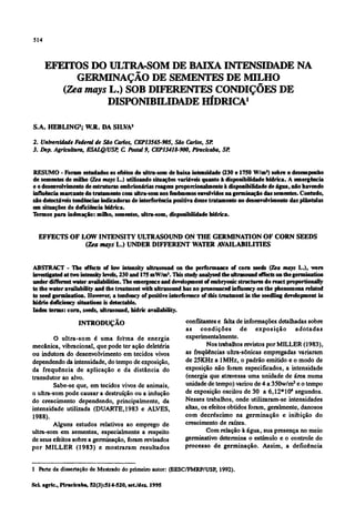 EFEITOS DO ULTRA-SOMDE BAIXA INTENSIDADE NA
GERMINAÇÃO DE SEMENTES DE MILHO
(Zea mays L.) SOB DIFERENTES CONDIÇÕES DE
DISPONIBILIDADEHÍDRICA1
S.A. HEBLING2
; W.R. DA SILVA3
2. Universidade Federal de São Carlos, CEP/3565-905, São Carlos, SP.
3. Dep. Agricultura,ESALQ/USP, C Postal 9, CEP13418-900, Piracicaba,SP.
RESUMO - Foram estudados os efeitos do ultra-som de baixa intensidade (230 e 1750 W/m2
) sobre o desempenho
de sementes de milho (Zea mays L.) utilizando situações variáveis quanto à disponibilidade hídrica. A emergência
e o desenvolvimento de estruturas embrionárias reagem proporcionalmente à disponibilidade de água, não havendo
influência marcante do tratamento com ultra-som nos fenômenos envolvidos na germinação das sementes. Contudo,
são detectáveis tendências indicadoras de interferência positiva desse tratamento no desenvolvimento das plántulas
em situações de deficiência hídrica.
Termos para indexação: milho, sementes, ultra-som, disponibilidade hídrica.
EFFECTS OF LOW INTENSITY ULTRASOUND ON THE GERMINATION OF CORN SEEDS
(Zea mays L.) UNDER DIFFERENT WATER AVAILABILITIES
ABSTRACT - The effects of low intensity ultrasound on the performance of corn seeds (Zea mays L.), were
investigated at two intensity levels, 230 and 175 mW/m2
.This studyanalysed the ultrasound effects on the germination
under different water availabilities. The emergence and developmentof embryonic structures do react proportionally
to the water availability and the treatment withultrasound has no pronounced influency on the phenomena related
to seed germination. However, a tendency of positive interference of this treatment in the seedling development in
hidrie deficiency situations is detectable.
Index terms: corn, seeds, ultrasound, hidrie availability.
INTRODUÇÃO
O ultra-som é uma forma de energia
mecânica, vibracional, que pode ter ação deletéria
ou indutora do desenvolvimento em tecidos vivos
dependendo da intensidade, do tempodeexposição,
da freqüência de aplicação e da distância do
transdutor ao alvo.
Sabe-se que, em tecidos vivos de animais,
o ultra-som pode causar a destruição ou aindução
do crescimento dependendo, principalmente, da
intensidade utilizada (DUARTE,1983 e ALVES,
1988).
Alguns estudos relativos ao emprego de
ultra-som em sementes, especialmente a respeito
de seus efeitos sobre a germinação, foram revisados
por MILLER (1983) e mostraram resultados
conflitantes e falta de informações detalhadas sobre
as condições de exposição adotadas
experimentalmente.
Nos trabalhosrevistos por MILLER (1983),
as freqüências ultra-sônicas empregadas variaram
de 25KHza 1MHz, o padrão emitido e o modo de
exposição não foram especificados, a intensidade
(energia que atravessa uma unidadede área numa
unidadede tempo)variou de 4 a 350w/m2
e otempo
de exposição oscilou de 30 a 6,12* l04
segundos.
Nesses trabalhos, onde utilizaram-se intensidades
altas, os efeitos obtidos foram, geralmente, danosos
com decréscimo na germinação e inibição do
crescimento de raízes.
Com relação à água, sua presença no meio
germinativo determina o estímulo e o controle do
processo de germinação. Assim, a deficência
l Parte da dissertação de Mestrado do primeiroautor: (EESC/FMRP/USP, 1992).
 