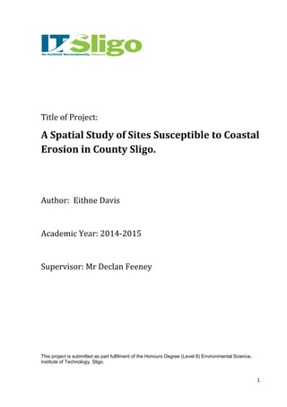 1
Title of Project:
A Spatial Study of Sites Susceptible to Coastal
Erosion in County Sligo.
Author: Eithne Davis
Academic Year: 2014-2015
Supervisor: Mr Declan Feeney
This project is submitted as part fulfilment of the Honours Degree (Level 8) Environmental Science,
Institute of Technology, Sligo.
 