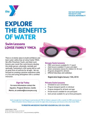 EXPLORE
THEBENEFITS
OFWATER
SwimLessons
LOHSE FAMILY YMCA
There is no better place to build confidence and
learn water safety than at Lohse Family YMCA.
We offer Preschool, Youth, and Adult swim
lessons year round. Our swim lessons develop
the whole person– physically, mentally and
spiritually. Swimming is a life saving skill as well
as great form of exercise for all ages. We are
focused on creating a positive experience while
in a fun and caring atmosphere with a certified
instructor.
Sign Up Today
For more information contact the
Aquatics Program Director, Candis
Martin, at candism@tucsonymca.org
Groups Swim Lessons
 FREE swim lessons available (4-17 years)
 Adult lessons available (13 years and older)
 Water acclamation classes for children ( 6-36 mo.)
 Programs designed for all levels
 Offered Saturdays and weekdays
RegistrationbeginsJanuary15th,2016
Private Swim Lessons
 Scheduled at your convenience
 Program designed specific to individual
 Program designed for all levels and ages
 Private lessons available for one participant
 Semi-private available for up to three participants
LOHSE FAMILY YMCA
60 W. Alameda St. Tucson, AZ 85701
P 520 623 5200 F 520 623 8917 www.tucsonymca.org/lohse
Kohl’s Cares® Vest It Up Program in partnership with TMC for Children is pleased to offer a voucher for FREE swim lessons at
YMCA of Southern Arizona. Redeem your voucher for eight, thirty minute group swim lessons at the Lohse Family YMCA.
TOREGISTERANDRECEIVEYOURFREEVOUCHERCALL520-324-5604.
 