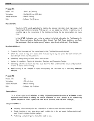 Project:
Project #1:
Project Title : RPMG,Ril (Traccia)
Technology : Dot-Net (C#.Net, ASP.Net)
Testing Approach : Manual Testing
Role : Software Test Engineer
Description:-
Traccia is GPS based application for tracking the Vehicle Information. And it provides a real
monitoring of vehicle movements. And you can see and locate your vehicles in real time, view a
complete log on the movements of the Vehicles,monitoring the fuel consumption and much
more.
In this RPMG Application main motive is tracking the Vehicle Information like Fuel Capacity, X-
Trail, E-tracking System, Geo-Fences, Alerts (Speed, Fuel Theft, Route Violations, Low Fuel,
Max stoppages) , Settings (Active users (Password reset, Creating Sub user), Driver Details.
Responsibilities:-
 Preparing Test Summary and Test cases based on the Functional document received.
 Check the status of every issue across each modules day to day and update the team lead on daily
basic through emails and status trackers.
 Performing sanity testing once the build is ready to test.
 Involved in Installation, Functional, Integration, Database and Regression Testing.
 Interacting with the developers to make sure that they have understood the issues and proactively
involved in Defect review meeting.
 Keep tracking all the Changes in Project and updating the Test cases up to date using Pesticide
Paradox
Project #2:
Project Title : RIL
Technology : IOS & Android
Testing Approach : Manual Testing
Role : Software Test Engineer
Description:-
It is Mobile application developed by using Programming techniques like IOS & Android. In this
Application main motive is tracking the Vehicle Information like Fuel Capacity, X-Trail, Live-tracking
System, Geo-Fences, Alerts (Speed, Fuel Theft, Route Violations, Low Fuel, Max stoppages).
Responsibilities:-
 Preparing Test Summary and Test cases based on the Functional document received.
 Check the status of every issue across each modules day to day and update the team lead on daily
basic through emails and status trackers.
 Performing sanity testing once the build is ready to test.
 