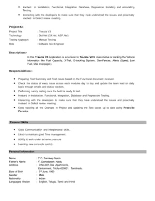  Involved in Installation, Functional, Integration, Database, Regression, Installing and uninstalling
Testing.
 Interacting with the developers to make sure that they have understood the issues and proactively
involved in Defect review meeting.
Project #3:
Project Title : Traccia V3
Technology : Dot-Net (C#.Net, ASP.Net)
Testing Approach : Manual Testing
Role : Software Test Engineer
Description:-
In this Traccia V3 Application is extension to Traccia V2.5 main motive is tracking the Vehicle
Information like Fuel Capacity, X-Trail, E-tracking System, Geo-Fences, Alerts (Speed, Low
Fuel, Max stoppages).
Responsibilities:-
 Preparing Test Summary and Test cases based on the Functional document received.
 Check the status of every issue across each modules day to day and update the team lead on daily
basic through emails and status trackers.
 Performing sanity testing once the build is ready to test.
 Involved in Installation, Functional, Integration, Database and Regression Testing.
 Interacting with the developers to make sure that they have understood the issues and proactively
involved in Defect review meeting.
 Keep tracking all the Changes in Project and updating the Test cases up to date using Pesticide
Paradox
Personal Skills
 Good Communication and interpersonal skills.
 Likely to maintain good Time management.
 Ability to work under extreme pressure
 Learning new concepts quickly.
Personal Information
Name : Y.D. Sandeep Naidu
Father’s Name : Y. Damodaram Naidu
Address : D:No-401,Das Apartments,
Cantonment, Trichy-620001, Tamilnadu.
Date of Birth : 3rd June, 1990
Gender : Male
Nationality : Indian
Languages Known : English, Telugu, Tamil and Hindi
 