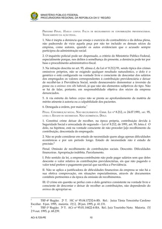 .




       MINISTÉRIO PÚBLICO FEDERAL
       PROCURADORIA REGIONAL DA REPÚBLICA DA 5.a REGIÃO




         PROCESSO PENAL. HABEAS CORPUS. FALTA   DE RECOLHIMENTO DE CONTRIBUIÇÕES PREVIDENCIÁRIAS.
         TRANCAMENTO DA AÇÃO PENAL.
         1. Não é inepta a denúncia que enseja o exercício do contraditório e da defesa plena,
         não padecendo de vício aquela peça por não ter incluído os demais sócios da
         empresa, como autores, quando os autos evidenciam que o acusado sempre
         participou da administração social.
         2. O inquérito policial pode ser dispensado, a critério do Ministério Público Federal,
         especialmente porque, nos delitos à semelhança do presente, a denúncia pode ter por
         base o procedimento administrativo-fiscal.
         3. Na infração descrita no art. 95, alínea d, da Lei no 8.212/91, sendo típica dos crimes
         omissivos próprios, não se exigindo qualquer resultado naturalístico, o dolo é o
         genérico e está configurado na vontade livre e consciente de descontar dos salários
         dos empregados os valores correspondentes à contribuição previdenciária e deixar
         de recolhê-las à Previdência Social, sendo desnecessário demonstrar a inversão da
         posse ou o animus rem sibi habendi, já que não são elementos subjetivos do tipo. Não
         se há de falar, portanto, em responsabilidade objetiva dos sócios da empresa
         denunciados.
         5. A via estreita do habeas corpus não se presta ao aprofundamento da matéria de
         mérito atinente à autoria ou a culpabilidade dos pacientes.
         6. Denegada a ordem, por maioria.7
         PENAL. CONTRIBUIÇÃO SOCIAL. NÃO RECOLHIMENTO. CRIME. LEI   N
                                                                        o
                                                                            8.212, DE 24.07.1991, ART. 95,
         LETRA D. ESTADO DE NECESSIDADE. NÃO OCORRÊNCIA. DOLO.

         1. Constitui crime deixar de recolher, na época própria, contribuição devida à
         Seguridade Social e arrecadada do segurado – Lei no 8.212, de 1991, art. 95, letra d. O
         dolo, na hipótese, está na vontade consciente de não proceder [a]o recolhimento da
         contribuição, descontada do empregado.
         2. Não se pode considerar em estado de necessidade quem alega apenas dificuldades
         econômicas e por um período longo. Estado de necessidade não é estado de
         precisão.8
         Penal. Omissão de recolhimento de contribuições sociais. Desconto. Dificuldades
         financeiras. Apropriação indébita. Parcelamento.
         I. Pelo sentido da lei, a empresa-contribuinte não pode pagar salários sem que deles
         desconte o valor relativo às contribuições previdenciárias, eis que não pagando o
         valor total prefere o pagamento parcial que sacrifica a Previdência.
         II. Não se aplica a justificadora de dificuldades financeiras da empresa se não há a
         sua efetiva comprovação, em situações especialíssimas, através de documentos
         contábeis pertinentes e da época da omissão de recolhimentos.
         III. O crime em questão se perfaz com o dolo genérico consistente na vontade livre e
         consciente de descontar e deixar de recolher as contribuições, não dependendo do
         animus de apropriar-se.


7
         TRF-4a Região. 2a T. HC no 95.04.17232-6-RS. Rel.: Juíza Tânia Terezinha Cardoso
Escobar. 8 jun. 1995, maioria. DJ 2, 28 jun. 1995, p. 41.131.
8
         TRF-1a Região. 3a T. ACr no 95.01.14422-4-BA. Rel.: Juiz Tourinho Neto. Maioria. DJ
2 9 out. 1995, p. 68.239.

ACr 6.725-PE                                    10
 