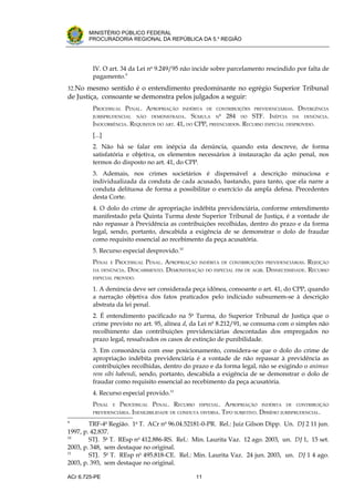 .




       MINISTÉRIO PÚBLICO FEDERAL
       PROCURADORIA REGIONAL DA REPÚBLICA DA 5.a REGIÃO




         IV. O art. 34 da Lei no 9.249/95 não incide sobre parcelamento rescindido por falta de
         pagamento.9
32.No mesmo sentido é o entendimento predominante no egrégio Superior Tribunal
de Justiça, consoante se demonstra pelos julgados a seguir:
         PROCESSUAL PENAL. APROPRIAÇÃO      INDÉBITA DE CONTRIBUIÇÕES PREVIDENCIÁRIAS.   DIVERGÊNCIA
         JURISPRUDENCIAL   NÃO   DEMONSTRADA .  SÚMULA No 284 DO STF. INÉPCIA DA DENÚNCIA.
         INOCORRÊNCIA. REQUISITOS DO ART. 41, DO CPP, PREENCHIDOS. RECURSO ESPECIAL DESPROVIDO.
         [...]
         2. Não há se falar em inépcia da denúncia, quando esta descreve, de forma
         satisfatória e objetiva, os elementos necessários à instauração da ação penal, nos
         termos do disposto no art. 41, do CPP.
         3. Ademais, nos crimes societários é dispensável a descrição minuciosa e
         individualizada da conduta de cada acusado, bastando, para tanto, que ela narre a
         conduta delituosa de forma a possibilitar o exercício da ampla defesa. Precedentes
         desta Corte.
         4. O dolo do crime de apropriação indébita previdenciária, conforme entendimento
         manifestado pela Quinta Turma deste Superior Tribunal de Justiça, é a vontade de
         não repassar à Previdência as contribuições recolhidas, dentro do prazo e da forma
         legal, sendo, portanto, descabida a exigência de se demonstrar o dolo de fraudar
         como requisito essencial ao recebimento da peça acusatória.
         5. Recurso especial desprovido.10
         PENAL   EPROCESSUAL PENAL. APROPRIAÇÃO INDÉBITA DE CONTRIBUIÇÕES PREVIDENCIÁRIAS. REJEIÇÃO
         DA DENÚNCIA.  DESCABIMENTO. DEMONSTRAÇÃO DO ESPECIAL FIM DE AGIR. DESNECESSIDADE. RECURSO
         ESPECIAL PROVIDO.

         1. A denúncia deve ser considerada peça idônea, consoante o art. 41, do CPP, quando
         a narração objetiva dos fatos praticados pelo indiciado subsumem-se à descrição
         abstrata da lei penal.
         2. É entendimento pacificado na 5a Turma, do Superior Tribunal de Justiça que o
         crime previsto no art. 95, alínea d, da Lei no 8.212/91, se consuma com o simples não
         recolhimento das contribuições previdenciárias descontadas dos empregados no
         prazo legal, ressalvados os casos de extinção de punibilidade.
         3. Em consonância com esse posicionamento, considera-se que o dolo do crime de
         apropriação indébita previdenciária é a vontade de não repassar à previdência as
         contribuições recolhidas, dentro do prazo e da forma legal, não se exigindo o animus
         rem sibi habendi, sendo, portanto, descabida a exigência de se demonstrar o dolo de
         fraudar como requisito essencial ao recebimento da peça acusatória.
         4. Recurso especial provido.11
         PENAL   E   PROCESSUAL PENAL. RECURSO     ESPECIAL.    APROPRIAÇÃO INDÉBITA DE CONTRIBUIÇÃO
         PREVIDENCIÁRIA. INEXIGIBILIDADE DE CONDUTA DIVERSA.   TIPO SUBJETIVO. DISSÍDIO JURISPRUDENCIAL.
9
        TRF-4a Região. 1a T. ACr no 96.04.52181-0-PR. Rel.: Juiz Gilson Dipp. Un. DJ 2 11 jun.
1997, p. 42.837.
10
        STJ. 5a T. REsp no 412.886-RS. Rel.: Min. Laurita Vaz. 12 ago. 2003, un. DJ 1, 15 set.
2003, p. 348, sem destaque no original.
11
        STJ. 5a T. REsp no 495.818-CE. Rel.: Min. Laurita Vaz. 24 jun. 2003, un. DJ 1 4 ago.
2003, p. 393, sem destaque no original.

ACr 6.725-PE                                      11
 