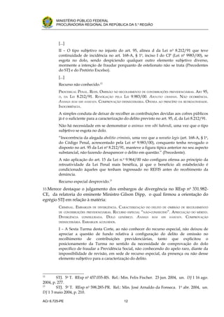 .




       MINISTÉRIO PÚBLICO FEDERAL
       PROCURADORIA REGIONAL DA REPÚBLICA DA 5.a REGIÃO




         [...]
         II – O tipo subjetivo no injusto do art. 95, alínea d da Lei n o 8.212/91 que teve
         continuidade de incidência no art. 168-A, § 1o, inciso I do CP (Lei no 9983/00), se
         esgota no dolo, sendo despiciendo qualquer outro elemento subjetivo diverso,
         mormente a intenção de fraudar porquanto de estelionato não se trata (Precedentes
         do STJ e do Pretório Excelso).
         [...]
         Recurso não conhecido.12
         PROCESSUAL PENAL. REFIS. OMISSÃO NO RECOLHIMENTO DE CONTRIBUIÇÕES PREVIDENCIÁRIAS. ART 95,
         D, DA LEI 8.212/91. REVOGAÇÃO PELA LEI 9.983/00. ABOLITIO CRIMINIS. NÃO OCORRÊNCIA.
         ANIMUS REM SIBI HABENDI. COMPROVAÇÃO DESNECESSÁRIA. OFENSA AO PRINCÍPIO DA RETROATIVIDADE.
         INOCORRÊNCIA.
         A simples conduta de deixar de recolher as contribuições devidas aos cofres públicos
         já é o suficiente para a caracterização do delito previsto no art. 95, d, da Lei 8.212/91.
         Não há necessidade em se demonstrar o animus rem sibi habendi, uma vez que o tipo
         subjetivo se esgota no dolo.
         “Inocorrência da alegada abolitio criminis, uma vez que a novatio legis (art. 168-A, § 1o,
         do Código Penal, acrescentado pela Lei no 9.983/00), conquanto tenha revogado o
         disposto no art. 95 da Lei no 8.212/91, manteve a figura típica anterior no seu aspecto
         substancial, não fazendo desaparecer o delito em questão.” (Precedente).
         A não aplicação do art. 15 da Lei n.o 9.964/00 não configura ofensa ao princípio da
         retroatividade da Lei Penal mais benéfica, já que o benefício ali estabelecido é
         condicionado àqueles que tenham ingressado no REFIS antes do recebimento da
         denúncia.
         Recurso especial desprovido.13
33.Merece destaque o julgamento dos embargos de divergência no REsp no 331.982-
CE, da relatoria do eminente Ministro Gilson Dipp, o qual firmou a orientação do
egrégio STJ em relação à matéria:
         CRIMINAL. EMBARGOS   DE DIVERGÊNCIA.
                                            CARACTERIZAÇÃO DO DELITO DE OMISSÃO DE RECOLHIMENTO
         DE CONTRIBUIÇÕES PREVIDENCIÁRIAS.
                                         RECURSO ESPECIAL “NÃO-CONHECIDO”. APRECIAÇÃO DO MÉRITO.
         DIVERGÊNCIA CONFIGURADA. DOLO GENÉRICO. ANIMUS REM SIBI HABENDI. COMPROVAÇÃO
         DESNECESSÁRIA. EMBARGOS ACOLHIDOS.

         I – A Sexta Turma desta Corte, ao não conhecer do recurso especial, não deixou de
         apreciar a questão de fundo relativa à configuração do delito de omissão no
         recolhimento de contribuições previdenciárias, tanto que explicitou o
         posicionamento da Turma no sentido da necessidade de comprovação do dolo
         específico de fraudar a Previdência Social, não conhecendo do apelo raro, diante da
         impossibilidade de revisão, em sede de recurso especial, da presença ou não desse
         elemento subjetivo para a caracterização do delito.



12
        STJ. 5a T. REsp no 457.035-RS. Rel.: Min. Felix Fischer. 23 jun. 2004, un. DJ 1 16 ago.
2004, p. 277.
13
        STJ. 5a T. REsp no 598.285-PR. Rel.: Min. José Arnaldo da Fonseca. 1 o abr. 2004, un.
DJ 1 3 maio 2004, p. 210.

ACr 6.725-PE                                    12
 