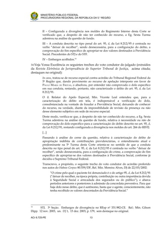 .




       MINISTÉRIO PÚBLICO FEDERAL
       PROCURADORIA REGIONAL DA REPÚBLICA DA 5.a REGIÃO




         II – Configurada a divergência nos moldes do Regimento Interno desta Corte se
         verificado que, a despeito de não ter conhecido do recurso, a Eg. Sexta Turma
         adentrou na análise da questão de fundo.
         III – A conduta descrita no tipo penal do art. 95, d, da Lei 8.212/95 é centrada no
         verbo “deixar de recolher”, sendo desnecessária, para a configuração do delito, a
         comprovação do fim específico de apropriar-se dos valores destinados à Previdência
         Social. Precedentes do STJ e do STF.
         IV – Embargos acolhidos.14
34.Veja Vossa Excelência os seguintes trechos do voto condutor do julgado (extraídos
da Revista Eletrônica da Jurisprudência do Superior Tribunal de Justiça, acima citada;
destaques no original):
         In casu, tratou-se de recurso especial contra acórdão do Tribunal Regional Federal da
         5a Região que, dando provimento ao recurso de apelação interposto em favor de
         PAULO MARIA DE FREITAS, o absolveu, por entender não comprovado o dolo específico
         em sua conduta, restando, portanto, não caracterizado o delito do art. 95, d, da Lei
         8.212/91.
         O il. Relator do Apelo Especial, Min. Vicente Leal entendeu que, para a
         caracterização do delito em tela, é indispensável a verificação do dolo,
         consubstanciada na vontade de fraudar a Previdência Social, deixando de conhecer
         do recurso, na verdade, diante da impossibilidade de revisão da presença ou não
         desse elemento subjetivo em sede de recurso especial.
         Deste modo, verifica-se que, a despeito de não ter conhecido do recurso, a Eg. Sexta
         Turma adentrou na análise da questão de fundo, relativa à necessidade ou não de
         comprovação do dolo específico para a caracterização do delito descrito no art. 95, d,
         da Lei 8.212/91, restando configurada a divergência nos moldes do art. 266 do RISTJ.
         [...]
         Passando à análise do cerne da questão, relativa à caracterização do delito de
         apropriação indébita de contribuições previdenciárias, o entendimento atual e
         predominante na 5a Turma desta Corte orienta-se no sentido de que a conduta
         descrita no tipo penal do art. 95, d, da Lei 8.212/95 é centrada no verbo “deixar de
         recolher”, sendo desnecessária, para a configuração do crime, a comprovação do fim
         específico de apropriar-se dos valores destinados à Previdência Social, conforme já
         decidiu o Supremo Tribunal Federal.
         Transcrevo, a propósito, o seguinte trecho do voto condutor do acórdão proferido
         nos autos do Habeas Corpus 80.559/DF, Rel. Min. Moreira Alves, DJ de 22/03/2002:
                 “O crime pelo qual o paciente foi denunciado é o do artigo 95, d, da Lei 8.212/91
                 (“deixar de recolher, na época própria, contribuição ou outra importância devida
                 à Seguridade Social e arrecadada dos segurados ou do público”), e abarca
                 períodos anteriores e posteriores à admissão da concordata preventiva. Para que
                 haja dolo nesse delito, que é autônomo, basta que o agente, conscientemente, não
                 tenha recolhido os valores descontados da Previdência Social.”




14
       STJ. 3a Seção. Embargos de divergência no REsp no 331.982-CE. Rel.: Min. Gilson
Dipp. 12 nov. 2003, un. DJ 1, 15 dez. 2003, p. 179, sem destaque no original.

ACr 6.725-PE                                    13
 