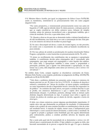 .




       MINISTÉRIO PÚBLICO FEDERAL
       PROCURADORIA REGIONAL DA REPÚBLICA DA 5.a REGIÃO




         O il. Ministro Marco Aurélio, por igual, no julgamento do Habeas Corpus 76.978/RS,
         assim se manifestou, remetendo-se ao pronunciamento feito em outro julgado
         daquela Corte:
               “Por outra perspectiva, e rememorando pronunciamento nosso nos autos do
               Inquérito no 1.028, aqui já referido (item 12, deste parecer), a infração penal de
               que se cogita constitui-se em delito omissivo puro, infração de simples
               conduta, assim de natureza inconciliável com a apropriação indébita, que é
               crime de resultado. De se ler, o que então disse, verbis:
               “21. Quanto a dizer-se de que não se demonstre tenha o infrator beneficiado-se
               do não recolhimento, isso nada tem a ver com a consumação do fato. Esta põe-
               se no ato omissivo de deixar de recolher no prazo legal.
               22. Se com o descumprir tal dever, o autor do evento logrou, ou não proveito,
               tal condiz com o exaurimento da conduta, então já bastante reconhecida na
               pura omissão.
               23. Por isso, plenas de sentido as ponderações do saudoso doutrinador Heleno
               Fragoso, a propósito, e como transcritas no pronunciamento de fls. 78, verbis:
               “O atraso no recolhimento das contribuições não se equipara à apropriação
               indébita. A contribuição devida pelos empregados não é 'arrecadada' pelo
               empregador, que paga sempre aos empregados o valor líquido dos salários.
               Por outro lado, a apropriação indébita é crime contra a propriedade e
               pressupõe, portanto, que o agente vise efetivamente à apropriação, ou seja,
               tornar sua a coisa, dela dispondo como dono (uti dominus), com o animus rem
               sibi habendi.”.”
         No âmbito desta Corte, cumpre registrar as elucidativas conclusões do Exmo.
         Ministro Felix Fischer a esse respeito, proferidas no julgamento do REsp. 410.054/PR,
         publicado no DJ de 03/02/2003:
               “Vale dizer, a polêmica alinhada nos presentes autos cinge-se à natureza do
               injusto previsto no art. 95, letra d da Lei no 8.712/91. A conduta ali descrita é
               omissiva, consistindo em “deixar de recolher, na época própria, contribuição
               ou outra importância devida à Seguridade Social e arrecada dos segurados ou
               do público”. Ao contrário dos tipos ativos, nos quais a conduta descrita é a que
               se proíbe, nos omissivos determina-se o que o sujeito deve realizar em
               determinada situação. A proibição, portanto, abrange todas as demais ações
               distintas daquela determinada no tipo. A punição recai sobre o agente em
               virtude da prática de conduta que se afasta do devido, segundo a teoria do
               aliud agere.
               O dolo, nos crimes omissivos, possui algumas peculiaridades importantes. O
               sujeito ativo não age diretamente na produção do resultado. O ordenamento
               impõe a ele a prática de uma conduta (recolher as contribuições) a fim de evitar
               um resultado lesivo. A atuação do sujeito, nesses casos, é indispensável para
               interromper o curso causal em desenvolvimento, e assim evitar o resultado. Se
               o agente se propõe a qualquer outra finalidade que não aquela determinada
               pelo ordenamento, pratica a conduta proibida (diversa da imposta pela
               norma).
               Daí a razão pela qual não há necessidade de se demonstrar o animus rem sibi
               habendi para a caracterização do delito. O tipo subjetivo se esgota no dolo, não
               havendo necessidade de se provar o especial fim de agir. É o que a doutrina

ACr 6.725-PE                                   14
 