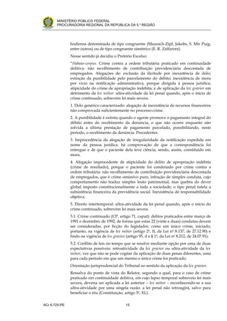 .




       MINISTÉRIO PÚBLICO FEDERAL
       PROCURADORIA REGIONAL DA REPÚBLICA DA 5.a REGIÃO




               hodierna denominada de tipo congruente (Maurach-Zipf, Jakobs, S. Mir Puig,
               entre outros) ou de tipo congruente simétrico (E. R. Zaffaroni).
               Nesse sentido já decidiu o Pretório Excelso:
               “Habeas-corpus. Crime contra a ordem tributária praticado em continuidade
               delitiva: não recolhimento de contribuição previdenciária descontada de
               empregados. Alegações de: exclusão da ilicitude por inexistência de dolo;
               extinção da punibilidade pelo parcelamento do débito; inexistência de mora
               por vício na notificação administrativa, porque dirigida à pessoa jurídica;
               atipicidade do crime de apropriação indébita; e de aplicação da lex gravior em
               detrimento da lex mitior: ultra-atividade da lei penal quando, após o início de
               crime continuado, sobrevém lei mais severa.
               1. Dolo genérico caracterizado: alegação de inexistência de recursos financeiros
               não comprovada suficientemente no processo-crime.
               2. A punibilidade é extinta quando o agente promove o pagamento integral do
               débito antes do recebimento da denúncia, o que não ocorre enquanto não
               solvida a última prestação de pagamento parcelado, possibilitando, neste
               período, o recebimento da denúncia. Precedentes.
               3. Improcedência da alegação de irregularidade da notificação expedida em
               nome da pessoa jurídica: há comprovação de que a correspondência foi
               entregue e de que o paciente dela teve ciência, sendo, assim, constituído em
               mora.
               4. Alegação improcedente de atipicidade do delito de apropriação indébita
               (crime de resultado), porque o paciente foi condenado por crime contra a
               ordem tributária: não recolhimento de contribuição previdenciária descontada
               de empregados, que é crime omissivo puro, infração de simples conduta, cujo
               comportamento não traduz simples lesão patrimonial, mas quebra do dever
               global imposto constitucionalmente a toda a sociedade; o tipo penal tutela a
               subsistência financeira da previdência social. Inexistência de responsabilidade
               objetiva.
               5. Direito intertemporal: ultra-atividade da lei penal quando, após o início do
               crime continuado, sobrevém lei mais severa.
               5.1. Crime continuado (CP, artigo 71, caput): delitos praticados entre março de
               1991 e dezembro de 1992, de forma que estas 22 (vinte e duas) condutas devem
               ser consideradas, por ficção do legislador, como um único crime, iniciado,
               portanto, na vigência de lex mitior (artigo 2o, II, da Lei no 8.137, de 27.12.90) e
               findo na vigência de lex gravior (artigo 95, d e § 1o, da Lei no 8.212, de 24.07.91).
               5.2. Conflito de leis no tempo que se resolve mediante opção por uma de duas
               expectativas possíveis: retroatividade da lex gravior ou ultra-atividade da lex
               mitior, vez que não se pode cogitar da aplicação de duas penas diferentes, uma
               para cada período em que um mesmo e único crime foi praticado.
               Orientação jurisprudencial do Tribunal no sentido da aplicação da lex gravior.
               Ressalva do ponto de vista do Relator, segundo o qual, para o caso de crime
               praticado em continuidade delitiva, em cujo lapso temporal sobreveio lei mais
               severa, deveria ser aplicada a lei anterior – lex mitior – reconhecendo-se a sua
               ultra-atividade por uma singela razão: a lei penal não retroagirá, salvo para
               beneficiar o réu (Constituição, artigo 5o, XL).


ACr 6.725-PE                                    15
 
