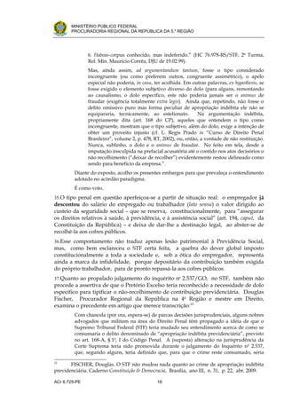 .




       MINISTÉRIO PÚBLICO FEDERAL
       PROCURADORIA REGIONAL DA REPÚBLICA DA 5.a REGIÃO




               6. Habeas-corpus conhecido, mas indeferido.” (HC 76.978-RS/STF, 2a Turma,
               Rel. Min. Maurício Corrêa, DJU de 19.02.99).
               Mas, ainda assim, ad argumentandum tantum, fosse o tipo considerado
               incongruente (ou como preferem outros, congruente assimétrico), o apelo
               especial não poderia, in casu, ter acolhida. Em outras palavras, ex hypothesis, se
               fosse exigido o elemento subjetivo diverso do dolo (para alguns, remontando
               ao causalismo, o dolo específico, este não poderia jamais ser o animus de
               fraudar (exigência totalmente extra legis). Ainda que, repetindo, não fosse o
               delito omissivo puro mas forma peculiar de apropriação indébita ele não se
               equipararia, tecnicamente, ao estelionato.         Na argumentação indébita,
               propriamente dita (art. 168 do CP), aqueles que entendem o tipo como
               incongruente, mostram que o tipo subjetivo, além do dolo, exige a intenção de
               obter um proveito injusto (cf. L. Regis Prado in “Curso de Direito Penal
               Brasileiro”, volume 2, p. 478, RT, 2002), ou, então, a vontade de não restituição.
               Nunca, sublinho, o dolo e o animus de fraudar. No feito em tela, desde a
               imputação insculpida na prefacial acusatória até o contido nos atos decisórios o
               não recolhimento (“deixar de recolher”) evidentemente restou delineado como
               sendo para benefício da empresa.”.
         Diante do exposto, acolho os presentes embargos para que prevaleça o entendimento
         adotado no acórdão paradigma.
         É como voto.
35.O tipo penal em questão aperfeiçoa-se a partir de situação real: o empregador já
descontou do salário do empregado ou trabalhador (lato sensu) o valor dirigido ao
custeio da seguridade social – que se reserva, constitucionalmente, para “assegurar
os direitos relativos à saúde, à previdência, e à assistência social” (art. 194, caput, da
Constituição da República) – e deixa de dar-lhe a destinação legal, ao abster-se de
recolhê-la aos cofres públicos.
36.Esse comportamento não traduz apenas lesão patrimonial à Previdência Social,
mas, como bem esclareceu o STF certa feita, a quebra do dever global imposto
constitucionalmente a toda a sociedade e, sob a ótica do empregador, representa
ainda a marca da infidelidade, porque depositário da contribuição também exigida
do próprio trabalhador, para de pronto repassá-la aos cofres públicos.
37.Quanto ao propalado julgamento do inquérito no 2.537/GO, no STF, também não
procede a assertiva de que o Pretório Excelso teria reconhecido a necessidade de dolo
específico para tipificar o não-recolhimento de contribuição previdenciária. Douglas
Fischer, Procurador Regional da República na 4a Região e mestre em Direito,
examina o precedente em artigo que merece transcrição:15
         Com chancela (por ora, espera-se) de parcas decisões jurisprudenciais, alguns nobres
         advogados que militam na área do Direito Penal têm propagado a idéia de que o
         Supremo Tribunal Federal (STF) teria mudado seu entendimento acerca de como se
         consumaria o delito denominado de “apropriação indébita previdenciária”, previsto
         no art. 168-A, § 1o, I do Código Penal. A (suposta) alteração na jurisprudência da
         Corte Suprema teria sido promovida durante o julgamento do Inquérito no 2.537,
         que, segundo alguns, teria definido que, para que o crime reste consumado, seria

15
       FISCHER, Douglas. O STF não mudou nada quanto ao crime de apropriação indébita
previdenciária. Caderno Constituição & Democracia, Brasília, ano III, n. 31, p. 22, abr. 2009.

ACr 6.725-PE                                   16
 