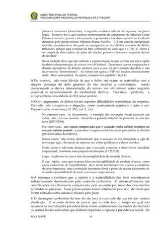 .




       MINISTÉRIO PÚBLICO FEDERAL
       PROCURADORIA REGIONAL DA REPÚBLICA DA 5.a REGIÃO




         primeira comissiva (descontar), a segunda omissiva (deixar de repassar no prazo
         legal). Inclusive foi o que constou expressamente de argumento do Ministro Cezar
         Peluso ao rebater, pronta e eficazmente, a pretendida tese desenvolvida no êxodo da
         discussão pelo ilustre relator, Ministro Marco Aurélio: “[...] este caso de apropriação
         indébita previdenciária não pode ser equiparado ao dos delitos materiais de débito
         tributário, porque aqui o núcleo do tipo, sobretudo no caso, que é o 168, ‘a’, inciso I,
         se compõe de dois verbos. As ações são duplas: primeiro, descontar; segundo, deixar
         de recolher”.
         Resta bastante claro que não subsiste a argumentação de que o crime em tela exigiria
         também a demonstração do animus rem sibi habendi. Esperamos que os magistrados e
         demais operadores do Direito atentem para o que foi efetivamente decidido e não
         incorram no “hermentismo”. Ao menos até agora, o STF não mudou absolutamente
         nada. Mais: nem poderá. Se quiser, compete ao Legislativo fazê-lo.
38.Do exposto,   não resta dúvida de que o delito em exame se materializa com a
simples presença do dolo genérico de não recolher a contribuição,         sendo
desnecessária a efetiva demonstração do animus rem sibi habendi como requisito
essencial ao reconhecimento da modalidade delitiva. Prevalece, portanto, a
jurisprudência consolidada do STJ nesse sentido.
39.Outro argumento da defesa foram supostas dificuldades econômicas da empresa.
Contudo, não comprovou a alegação, como corretamente constatou o juízo a quo.
Veja-se trecho da sentença (fl. 332, vol. 2, sic):
         No presente caso, os documentos, a exemplo das execuções fiscais juntadas aos
         autos, são, em sua maioria, referentes a período anterior ou posterior ao ano dos
         fatos (2003/2004).
         Por outro lado, não restou comprovado que o acusado tenha sofrido restrição no
         seu patrimônio pessoal, a patentear o esgotamento dos meios para saldar as dívidas
         previdenciárias da empresa.
         Sendo assim, não restou demonstrado que o acusado se viu compelido a agir da
         forma que agiu, deixando de repassar aos cofres públicos os valores devidos.
         Neste ponto é relevante destacar que o acusado continua a desenvolver atividade
         empresarial, conforme suas próprias declarações (f. 125/126).
         Logo, inaplicável ao caso a tese da inexigibilidade de conduta diversa.
         É que, repito, para que se possa falar em inexigibilidade de conduta diversa, como
         causa excludente de culpabilidade, deve restar indubitável não apenas a existência
         de crise financeira, mas a seriedade inconteste desta a ponto de afastar totalmente do
         acusado a possibilidade de anuir com seus compromissos.
40.A sentença considerou que a autoria e a materialidade dos fatos encontram-se
suficientemente demonstradas pelo conjunto probatório. O não-recolhimento das
contribuições foi cabalmente comprovado pela acusação por meio dos documentos
acostados ao processo. Essas provas jamais foram infirmadas pelo réu, de modo que
foram acatadas como válidas e eficazes pelo juízo.
41.O desamparo probatório da tese do réu leva à conclusão de que ele não merece
absolvição. O acusado deixou de provar que durante todo o tempo no qual não
repassou as contribuições previdenciárias houve contundentes oscilações do mercado
ou outros fatores relevantes que tenham impedido o repasse à previdência social. De

ACr 6.725-PE                                   18
 