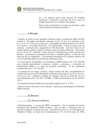 .




       MINISTÉRIO PÚBLICO FEDERAL
       PROCURADORIA REGIONAL DA REPÚBLICA DA 5.a REGIÃO




                               Se o réu praticou quase duas dezenas de condutas
                               criminosas, o acréscimo à pena-base do art. 71, caput, do
                               Código Penal, deve ser o máximo. Precedentes.
                               Parecer pelo provimento do recurso da acusação e pelo
                               não-provimento da apelação da defesa.


               I. RELATÓRIO


1.Cuidam os autos de duas apelações criminais contra a sentença de folhas 325-336,
volume 2. Esta julgou procedente a denúncia de fls. 3-4 (vol. 1) e condenou o réu,
GUSTAVO COSTA DE ALBUQUERQUE MARANHÃO, pela prática do delito previsto no art. 168-A,
§ 1o, inciso I, do Código Penal (CP), em continuidade, à pena de quatro anos de
reclusão, cumulada com o pagamento de 180 dias-multa, cada um à base de um
salário mínimo vigente na época do último crime da cadeia continuada. Nos termos
do art. 44 do CP, substituiu a pena privativa de liberdade por duas restritivas de
direitos, consistentes na prestação de serviços a entidade pública, à razão de uma
hora por dia de condenação, e em prestação pecuniária de 20 salários mínimos em
favor de entidade pública ou privada de destinação social.
2.A Procuradoria da República em Pernambuco (PRPE) apelou (vol. 2, fls. 338-347)
para reformar parcialmente a sentença e majorar a pena-base, o acréscimo da
continuidade delitiva e o valor da prestação pecuniária.   O réu apresentou
contrarrazões (vol. 2, fls. 357-365).
3.A apelação do réu negou a autoria, alegou ausência de dolo, inexigibilidade de
conduta diversa em face de dificuldades econômicas da empresa INTERIORANA SERVIÇOS E
CONSTRUÇÕES LTDA. e pleiteou a reforma da sentença a fim de ser absolvido ou ter a
pena diminuída (vol. 2, fls. 352 e 379-408). O MPF contra-arrazoou nas fls. 418-437,
vol. 2.
4.As apelações foram recebidas em seus efeitos regulares (vol. 2, fl. 353).
5.Após a remessa dos autos a esse Tribunal, vieram para manifestação do Ministério
Público Federal.


               II. DISCUSSÃO

               II.1. REQUISITOS DOS RECURSOS

6.Preliminarmente,  o recurso da PRPE é tempestivo. Em se tratando de recurso
interposto pelo Ministério Público Federal, como se sabe, a intimação deve ser
pessoal e mediante a remessa dos autos, na forma do art. 18, II, h, da Lei Orgânica do
Ministério Público da União (Lei Complementar no 75, de 20 de maio de 1993),




ACr 6.725-PE                                   2
 