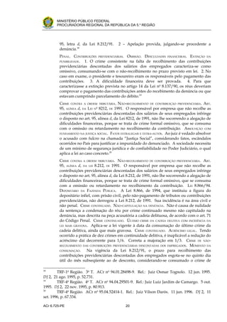 .




       MINISTÉRIO PÚBLICO FEDERAL
       PROCURADORIA REGIONAL DA REPÚBLICA DA 5.a REGIÃO




         95, letra d, da Lei 8.212/91.     2 – Apelação provida, julgando-se procedente a
         denúncia.18
         PENAL. CONTRIBUIÇÕES PREVIDENCIÁRIAS. OMISSÃO. DIFICULDADES FINANCEIRAS. EXTINÇÃO DA
         PUNIBILIDADE. 1. O crime consistente na falta de recolhimento das contribuições
         previdenciárias descontadas dos salários dos empregados caracteriza-se como
         omissivo, consumando-se com o não-recolhimento no prazo previsto em lei. 2. No
         caso em exame, o presidente e tesoureiro eram os responsáveis pelo pagamento das
         contribuições. 3. A dificuldade financeira deve ser provada. 4. Para que
         caracterizasse a extinção prevista no artigo 14 da Lei no 8.137/90, os réus deveriam
         comprovar o pagamento das contribuições antes do recebimento da denúncia ou que
         estavam cumprindo parcelamento do débito.19
         CRIME CONTRA A ORDEM TRIBUTÁRIA. NÃO-RECOLHIMENTO DE CONTRIBUIÇÃO PREVIDENCIÁRIA. ART.
         95, ALÍNEA d, DA LEI No 8212, DE 1991. O responsável por empresa que não recolhe as
         contribuições previdenciárias descontadas dos salários de seus empregados infringe
         o disposto no art. 95, alínea d, da Lei 8212, de 1991, não lhe socorrendo a alegação de
         dificuldades financeiras, porque se trata de crime formal omissivo, que se consuma
         com o omissão ou retardamento no recolhimento da contribuição. ABSOLVIÇÃO COM
         FUNDAMENTO NA JUSTIÇA SOCIAL. FATOS EXTRALEGAIS E EXTRA-AUTOS. Ao juiz é vedado absolver
         o acusado com fulcro na chamada “Justiça Social”, considerando fatos, escândalos
         ocorridos no País para justificar a impunidade do denunciado. A sociedade necessita
         de um mínimo de segurança jurídica e de confiabilidade no Poder Judiciário, o qual
         aplica a lei ao caso concreto.20
         CRIME CONTRA A ORDEM TRIBUTÁRIA. NÃO-RECOLHIMENTO DE CONTRIBUIÇÃO PREVIDENCIÁRIA. ART.
         95, ALÍNEA d, DA LEI 8.212, DE 1991. O responsável por empresa que não recolhe as
         contribuições previdenciárias descontadas dos salários de seus empregados infringe
         o disposto no art. 95, alínea d, da Lei 8.212, de 1991, não lhe socorrendo a alegação de
         dificuldades financeiras, porque se trata de crime formal omissivo, que se consuma
         com a omissão ou retardamento no recolhimento da contribuição. LEI 8.866/94.
         DEPOSITÁRIO DA FAZENDA PÚBLICA. A Lei 8.866, de 1994, que instituiu a figura do
         depositário infiel, com prisão civil, pelo não-pagamento de tributos ou contribuições
         previdenciárias, não derrogou a Lei 8.212, de 1991. Sua incidência é na área civil e
         não penal. CRIME CONTINUADO. NÃO-CAPITULAÇÃO NA DENÚNCIA. Não é causa de nulidade
         da sentença a condenação do réu por crime continuado mesmo não capitulado na
         denúncia, mas descrita na peça acusatória a cadeia delituosa, de acordo com o art. 71
         do Código Penal. CRIME CONTINUADO. ÚLTIMO CRIME DA CADEIA DELITIVA COM INCIDÊNCIA DA
         LEI MAIS GRAVOSA. Aplica-se a lei vigente à data da consumação do último crime da
         cadeia delitiva, ainda que mais gravosa. CRIME CONTINUADO. ACRÉSCIMO LEGAL. Tendo
         ocorrido a prática de dez crimes em continuidade delitiva, é inaplicável a redução do
         acréscimo daí decorrente para 1/6. Correta a majoração em 1/3. CRIME DE NÃO-
         RECOLHIMENTO DAS CONTRIBUIÇÕES PREVIDENCIÁRIAS DESCONTADAS DOS EMPREGADOS. MOMENTO DA
         CONSUMAÇÃO.     Na vigência da Lei 8.212/91, o prazo para recolhimento das
         contribuições previdenciárias descontadas dos empregados esgota-se no quinto dia
         útil do mês subseqüente ao de desconto, considerando-se consumado o crime de

18
        TRF-1a Região. 3a T. ACr no 94.01.28498-9. Rel.: Juiz Osmar Tognolo. 12 jun. 1995.
DJ 2, 21 ago. 1995, p. 52.731.
19
        TRF-4a Região. 4a T. ACr no 94.04.29501-9. Rel.: Juiz Luiz Jardim de Camargo. 5 out.
1995. DJ 2, 22 nov. 1995, p. 80.913.
20
        TRF-4a Região. ACr no 95.04.52414-1. Rel.: Juiz Vilson Darós. 11 jun. 1996. DJ 2, 11
set. 1996, p. 67.334.

ACr 6.725-PE                                   20
 