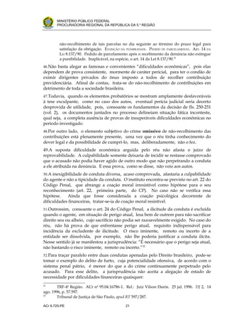 .




       MINISTÉRIO PÚBLICO FEDERAL
       PROCURADORIA REGIONAL DA REPÚBLICA DA 5.a REGIÃO




         não-recolhimento de tais parcelas no dia seguinte ao término do prazo legal para
         satisfação da obrigação. EXTINÇÃO DA PUNIBILIDADE. PEDIDO DE PARCELAMENTO. ART. 14 DA
         LEI 8.137/90. Pedido de parcelamento após o recebimento da denúncia não extingue
         a punibilidade. Inaplicável, na espécie, o art. 14 da Lei 8.137/90.21
46.Não basta alegar as famosas e convenientes “dificuldades econômicas”, pois elas
dependem de prova consistente, mormente de caráter pericial, para ter o condão de
eximir dirigentes privados do ônus imposto a todos de recolher contribuição
previdenciária. Afinal de contas, trata-se do não-recolhimento de contribuições em
detrimento de toda a sociedade brasileira.
47.Todavia, quando os elementos probatórios se mostram amplamente desfavoráveis
à tese exculpante, como no caso dos autos, eventual perícia judicial seria decerto
desprovida de utilidade, pois, consoante os fundamentos da decisão de fls. 250-251
(vol. 2), os documentos juntados no processo delineiam situação fática inconteste,
qual seja, a completa ausência de provas de insuperáveis dificuldades econômicas no
período investigado.
48.Por outro lado, o elemento subjetivo do crime omissivo de não-recolhimento das
contribuições está plenamente presente, uma vez que o réu tinha conhecimento do
dever legal e da possibilidade de cumpri-lo, mas, deliberadamente, não o fez.
49.A suposta dificuldade econômica arguida pelo réu não afasta o juízo de
reprovabilidade. A culpabilidade somente deixaria de incidir se restasse comprovado
que o acusado não podia haver agido de outro modo que não perpetrando a conduta
a ele atribuída na denúncia. E essa prova, como se disse, não veio aos autos.
50.A inexigibilidade de conduta diversa, acaso comprovada, afastaria a culpabilidade
do agente e não a tipicidade da conduta. O instituto encontra-se previsto no art. 22 do
Código Penal, que abrange a coação moral irresistível como hipótese para o seu
reconhecimento (art. 22, primeira parte, do CP). No caso não se verifica essa
hipótese.   Ainda que fosse considerada a coação psicológica decorrente de
dificuldades financeiras, tratar-se-ia de coação moral resistível.
51.Outrossim, consoante o art. 24 do Código Penal, a ilicitude da conduta é excluída
quando o agente, em situação de perigo atual, lesa bem de outrem para não sacrificar
direito seu ou alheio, cujo sacrifício não podia ser razoavelmente exigido. No caso do
réu, não há prova de que enfrentasse perigo atual, requisito indispensável para
incidência da excludente de ilicitude. O risco iminente, remoto ou incerto de a
entidade ser dissolvida, por exemplo, não lhe poderia justificar a conduta ilícita.
Nesse sentido já se manifestou a jurisprudência: “É necessário que o perigo seja atual,
não bastando o risco iminente, remoto ou incerto.”22
52.Para traçar paralelo entre duas condutas apenadas pelo Direito brasileiro, pode-se
tomar o exemplo do delito de furto, cuja potencialidade ofensiva, de acordo com o
sistema penal pátrio, é menor do que a do crime continuamente perpetrado pelo
acusado. Para esse delito, a jurisprudência não aceita a alegação de estado de
necessidade por dificuldades financeiras quaisquer:
21
        TRF-4a Região. ACr no 95.04.16786-1. Rel.: Juiz Vilson Darós. 25 jul. 1996. DJ 2, 14
ago. 1996, p. 57.597.
22
        Tribunal de Justiça de São Paulo, apud RT 597/287.

ACr 6.725-PE                                  21
 