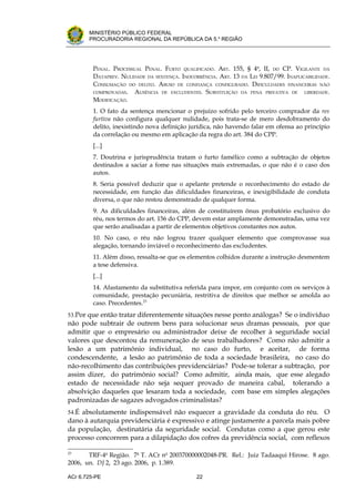 .




       MINISTÉRIO PÚBLICO FEDERAL
       PROCURADORIA REGIONAL DA REPÚBLICA DA 5.a REGIÃO




         PENAL. PROCESSUAL PENAL. FURTO QUALIFICADO. ART. 155, § 4o, II, DO CP. VIGILANTE DA
         DATAPREV. NULIDADE DA SENTENÇA. INOCORRÊNCIA. ART. 13 DA LEI 9.807/99. INAPLICABILIDADE.
         CONSUMAÇÃO DO DELITO. ABUSO DE CONFIANÇA CONFIGURADO. DIFICULDADES FINANCEIRAS NÃO
         COMPROVADAS.   AUSÊNCIA DE EXCLUDENTES. SUBSTITUIÇÃO DA PENA PRIVATIVA DE LIBERDADE.
         MODIFICAÇÃO.
         1. O fato da sentença mencionar o prejuízo sofrido pelo terceiro comprador da res
         furtiva não configura qualquer nulidade, pois trata-se de mero desdobramento do
         delito, inexistindo nova definição jurídica, não havendo falar em ofensa ao princípio
         da correlação ou mesmo em aplicação da regra do art. 384 do CPP.
         [...]
         7. Doutrina e jurisprudência tratam o furto famélico como a subtração de objetos
         destinados a saciar a fome nas situações mais extremadas, o que não é o caso dos
         autos.
         8. Seria possível deduzir que o apelante pretende o reconhecimento do estado de
         necessidade, em função das dificuldades financeiras, e inexigibilidade de conduta
         diversa, o que não restou demonstrado de qualquer forma.
         9. As dificuldades financeiras, além de constituírem ônus probatório exclusivo do
         réu, nos termos do art. 156 do CPP, devem estar amplamente demonstradas, uma vez
         que serão analisadas a partir de elementos objetivos constantes nos autos.
         10. No caso, o réu não logrou trazer qualquer elemento que comprovasse sua
         alegação, tornando inviável o reconhecimento das excludentes.
         11. Além disso, ressalta-se que os elementos colhidos durante a instrução desmentem
         a tese defensiva.
         [...]
         14. Afastamento da substitutiva referida para impor, em conjunto com os serviços à
         comunidade, prestação pecuniária, restritiva de direitos que melhor se amolda ao
         caso. Precedentes.23
53.Por que então tratar diferentemente situações nesse ponto análogas? Se o indivíduo
não pode subtrair de outrem bens para solucionar seus dramas pessoais, por que
admitir que o empresário ou administrador deixe de recolher à seguridade social
valores que descontou da remuneração de seus trabalhadores? Como não admitir a
lesão a um patrimônio individual, no caso do furto, e aceitar, de forma
condescendente, a lesão ao patrimônio de toda a sociedade brasileira, no caso do
não-recolhimento das contribuições previdenciárias? Pode-se tolerar a subtração, por
assim dizer, do patrimônio social? Como admitir, ainda mais, que esse alegado
estado de necessidade não seja sequer provado de maneira cabal, tolerando a
absolvição daqueles que lesaram toda a sociedade, com base em simples alegações
padronizadas de sagazes advogados criminalistas?
54.É absolutamente indispensável não esquecer a gravidade da conduta do réu. O
dano à autarquia previdenciária é expressivo e atinge justamente a parcela mais pobre
da população, destinatária da seguridade social. Condutas como a que gerou este
processo concorrem para a dilapidação dos cofres da previdência social, com reflexos

23
       TRF-4a Região. 7a T. ACr no 200370000002048-PR. Rel.: Juiz Tadaaqui Hirose. 8 ago.
2006, un. DJ 2, 23 ago. 2006, p. 1.389.

ACr 6.725-PE                                   22
 