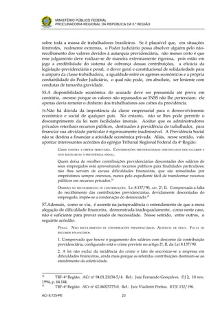 .




       MINISTÉRIO PÚBLICO FEDERAL
       PROCURADORIA REGIONAL DA REPÚBLICA DA 5.a REGIÃO




sobre toda a massa de trabalhadores brasileiros. Se é plausível que, em situações
limítrofes, realmente extremas, o Poder Judiciário possa absolver alguém pelo não-
recolhimento dos valores devidos à autarquia previdenciária, não menos certo é que
esse julgamento deve realizar-se de maneira extremamente rigorosa, pois estão em
jogo a credibilidade do sistema de cobrança dessas contribuições, a eficácia da
legislação previdenciária e penal, o dever geral e constitucional de solidariedade para
o amparo da classe trabalhadora, a igualdade entre os agentes econômicos e a própria
confiabilidade do Poder Judiciário, o qual não pode, em absoluto, ser leniente com
condutas de tamanha gravidade.
55.A disponibilidade econômica do acusado deve ser presumida até prova em
contrário, mesmo porque os valores não repassados ao INSS não lhe pertenciam: ele
apenas devia remeter o dinheiro dos trabalhadores aos cofres da previdência.
56.Não há dúvida da importância da classe empresarial para o desenvolvimento
econômico e social de qualquer país. No entanto, não se lhes pode permitir o
descumprimento da lei nem facilidades imorais. Aceitar que os administradores
privados retenham recursos públicos, destinados à previdência do trabalhador, para
financiar sua atividade particular é rigorosamente inadmissível. A Previdência Social
não se destina a financiar a atividade econômica privada. Aliás, nesse sentido, vale
apontar interessantes acórdãos do egrégio Tribunal Regional Federal da 4a Região:
         CRIME   CONTRA A ORDEM TRIBUTÁRIA.   CONTRIBUIÇÕES   PREVIDENCIÁRIAS DESCONTADAS DOS SALÁRIOS E
         NÃO RECOLHIDAS À PREVIDÊNCIA SOCIAL.

         Quem deixa de recolher contribuições previdenciárias descontadas dos salários de
         seus empregados está aproveitando recursos públicos para finalidades particulares;
         não lhes servem de escusa dificuldades financeiras, que são remediadas por
         empréstimos sempre onerosos, nunca pelo expediente fácil de transformar recursos
         públicos em recursos privados.24
         OMISSÃO NO RECOLHIMENTO DE CONTRIBUIÇÕES. LEI 8.137/90, ART. 2o, II. Comprovada a falta
         do recolhimento das contribuições previdenciárias, devidamente descontadas do
         empregado, impõe-se a condenação do denunciado.25
57.Ademais, como se viu, é assente na jurisprudência o entendimento de que a mera
alegação de dificuldade financeira, demonstrada inadequadamente, como neste caso,
não é suficiente para provar estado de necessidade. Nesse sentido, entre outros, o
seguinte acórdão:
         PENAL. NÃO     RECOLHIMENTO DE CONTRIBUIÇÕES PREVIDENCIÁRIAS.    AUSÊNCIA   DE DOLO.   FALTA   DE
         RECURSOS FINANCEIROS.

         1. Comprovado que houve o pagamento dos salários com desconto da contribuição
         previdenciária, configurado está o crime previsto no artigo 2o, II, da Lei 8.137/90.
         2. A lei não exclui da incidência do crime o fato de encontrar-se a empresa em
         dificuldades financeiras, ainda mais porque as referidas contribuições destinam-se ao
         atendimento da coletividade.


24
        TRF-4a Região. ACr no 94.01.21134-5/4. Rel.: Juiz Fernando Gonçalves. DJ 2, 10 nov.
1994, p. 64.144.
25
        TRF-4a Região. ACr no 42.04025775-0. Rel.: Juiz Vladimir Freitas. RTJE 132/196.

ACr 6.725-PE                                      23
 