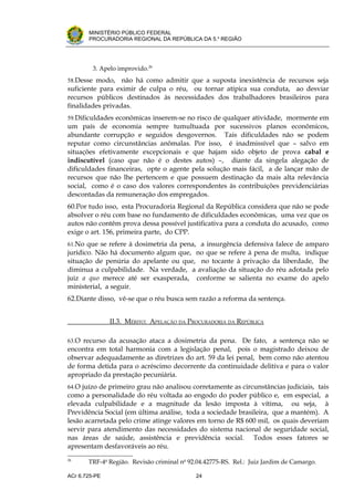 .




       MINISTÉRIO PÚBLICO FEDERAL
       PROCURADORIA REGIONAL DA REPÚBLICA DA 5.a REGIÃO




         3. Apelo improvido.26
58.Desse modo,    não há como admitir que a suposta inexistência de recursos seja
suficiente para eximir de culpa o réu, ou tornar atípica sua conduta, ao desviar
recursos públicos destinados às necessidades dos trabalhadores brasileiros para
finalidades privadas.
59.Dificuldades econômicas inserem-se no risco de qualquer atividade, mormente em
um país de economia sempre tumultuada por sucessivos planos econômicos,
abundante corrupção e seguidos desgovernos. Tais dificuldades não se podem
reputar como circunstâncias anômalas. Por isso, é inadmissível que – salvo em
situações efetivamente excepcionais e que hajam sido objeto de prova cabal e
indiscutível (caso que não é o destes autos) –, diante da singela alegação de
dificuldades financeiras, opte o agente pela solução mais fácil, a de lançar mão de
recursos que não lhe pertencem e que possuem destinação da mais alta relevância
social, como é o caso dos valores correspondentes às contribuições previdenciárias
descontadas da remuneração dos empregados.
60.Por tudo isso, esta Procuradoria Regional da República considera que não se pode
absolver o réu com base no fundamento de dificuldades econômicas, uma vez que os
autos não contêm prova dessa possível justificativa para a conduta do acusado, como
exige o art. 156, primeira parte, do CPP.
61.No que se refere à dosimetria da pena, a insurgência defensiva falece de amparo
jurídico. Não há documento algum que, no que se refere à pena de multa, indique
situação de penúria do apelante ou que, no tocante à privação da liberdade, lhe
diminua a culpabilidade. Na verdade, a avaliação da situação do réu adotada pelo
juiz a quo merece até ser exasperada, conforme se salienta no exame do apelo
ministerial, a seguir.
62.Diante disso, vê-se que o réu busca sem razão a reforma da sentença.


               II.3. MÉRITO: APELAÇÃO DA PROCURADORIA DA REPÚBLICA

63.O recurso da acusação ataca a dosimetria da pena. De fato, a sentença não se
encontra em total harmonia com a legislação penal, pois o magistrado deixou de
observar adequadamente as diretrizes do art. 59 da lei penal, bem como não atentou
de forma detida para o acréscimo decorrente da continuidade delitiva e para o valor
apropriado da prestação pecuniária.
64.O juízo de primeiro grau não analisou corretamente as circunstâncias judiciais, tais
como a personalidade do réu voltada ao engodo do poder público e, em especial, a
elevada culpabilidade e a magnitude da lesão imposta à vítima, ou seja, à
Previdência Social (em última análise, toda a sociedade brasileira, que a mantém). A
lesão acarretada pelo crime atinge valores em torno de R$ 600 mil, os quais deveriam
servir para atendimento das necessidades do sistema nacional de seguridade social,
nas áreas de saúde, assistência e previdência social. Todos esses fatores se
apresentam desfavoráveis ao réu.
26
       TRF-4a Região. Revisão criminal no 92.04.42775-RS. Rel.: Juiz Jardim de Camargo.

ACr 6.725-PE                                24
 
