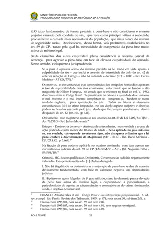 .




       MINISTÉRIO PÚBLICO FEDERAL
       PROCURADORIA REGIONAL DA REPÚBLICA DA 5.a REGIÃO




65.O juízo fundamentou de forma precária a pena-base e não considerou o enorme
prejuízo causado pela conduta do réu, que teve como principal vítima a sociedade,
precisamente a camada mais necessitada da população, que mais carece do sistema
de seguridade social. Desobedeceu, dessa forma, aos parâmetros estabelecidos no
art. 59 do CP, razão pela qual há necessidade de exasperação da pena-base muito
acima do mínimo legal.
66.Os elementos dos autos emprestam plena consistência à reforma parcial da
sentença, para agravar a pena-base em face da elevada culpabilidade do acusado.
Nesse sentido, é eloquente a jurisprudência:
         Se a pena é aplicada acima do mínimo previsto na lei tendo em vista apenas a
         culpabilidade do réu – que inclui o conceito de intensidade do dolo do art. 42 da
         anterior redação do Código – não há nulidade a declarar (STF – RHC – Rel. Carlos
         Madeira – RT 628/370).27
         Os motivos, as circunstâncias e as conseqüências dos estúpidos homicídios agravam
         o teor de reprovabilidade dos atos criminosos, autorizando que se lembre o alto
         magistério de Nélson Hungria, no estudo que se encontra no final do vol. V, 1942,
         dos Comentários ao Código Penal: ‘A quantidade do crime e a qualidade do criminoso,
         o mal extremo e o mal interno completam-se, integram-se, fundem-se numa
         unidade orgânica, para apreciação do juiz. Todos os fatores e elementos
         circunstânciais [sic] do crime imputado, no seu duplo aspecto subjetivo e objetivo,
         podem ser levados em conta pelo juiz, desde que lhe pareçam ponderáveis, dentro
         do quadro do art. 42’ (ob. cit., p. 424).
         Obviamente, esse magistério ajusta-se aos ditames do art. 59 da Lei 7.209/84 (TJSP –
         Ap. 70.757-3 – Rel. Jarbas Mazzoni).28
         Estupro – Dosimetria de pena – Ausência de antecedentes, mas revelada a crueza da
         ação praticada contra menor de 10 anos de idade – Pena aplicada no grau máximo,
         se, em verdade, corresponde ao extremo rigor, não ultrapassa os limites que a lei
         penal confere à discriminação do Magistrado (STF – RHC – Rel. Décio Miranda –
         DJU 23.4.82, p. 3.669).29
         Na fixação da pena pode-se aplicá-la no máximo cominado, com base apenas nas
         circunstâncias judiciais do art. 59 do CP (TACRIM-SP – AC – Rel. Nogueira Filho –
         BMJ 81/10).30
         Criminal. HC. Roubo qualificado. Dosimetria. Circunstâncias judiciais negativamente
         valoradas. Exasperação motivada. [...] Ordem denegada.
         I. Não há ilegalidade na dosimetria se a majoração da pena-base se deu de maneira
         devidamente fundamentada, com base na valoração negativa das circunstâncias
         judiciais.
         II. Hipótese em que o Julgador de 1o grau utilizou, como fundamento para a elevação
         da pena base acima do mínimo legal, a culpabilidade, a personalidade, a
         periculosidade do agente, as circunstâncias e conseqüências do crime, destacando,
         ainda, o objetivo de lucro fácil.
27
        FRANCO, Alberto Silva et alii. Código Penal e sua interpretação jurisprudencial. 5. ed.,
rev. e ampl. São Paulo: Revista dos Tribunais, 1995. p. 671, nota ao art. 59, sub item 2.01, a.
28
        Franco et alii 1995:682, nota ao art. 59, sub item 2.06.
29
        Franco et alii 1995:687, nota ao art. 59, sub item 4.01, sem negrito no original.
30
        Franco et alii 1995:687, nota ao art. 59, sub item 4.01.

ACr 6.725-PE                                   25
 