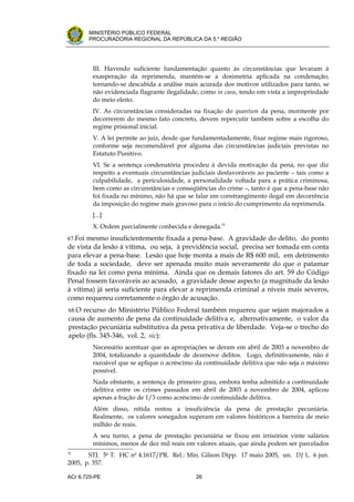 .




          MINISTÉRIO PÚBLICO FEDERAL
          PROCURADORIA REGIONAL DA REPÚBLICA DA 5.a REGIÃO




            III. Havendo suficiente fundamentação quanto às circunstâncias que levaram à
            exasperação da reprimenda, mantém-se a dosimetria aplicada na condenação,
            tornando-se descabida a análise mais acurada dos motivos utilizados para tanto, se
            não evidenciada flagrante ilegalidade, como in casu, tendo em vista a impropriedade
            do meio eleito.
            IV. As circunstâncias consideradas na fixação do quantum da pena, mormente por
            decorrerem do mesmo fato concreto, devem repercutir também sobre a escolha do
            regime prisional inicial.
            V. A lei permite ao juiz, desde que fundamentadamente, fixar regime mais rigoroso,
            conforme seja recomendável por alguma das circunstâncias judiciais previstas no
            Estatuto Punitivo.
            VI. Se a sentença condenatória procedeu à devida motivação da pena, no que diz
            respeito a eventuais circunstâncias judiciais desfavoráveis ao paciente – tais como a
            culpabilidade, a periculosidade, a personalidade voltada para a prática criminosa,
            bem como as circunstâncias e conseqüências do crime –, tanto é que a pena-base não
            foi fixada no mínimo, não há que se falar em constrangimento ilegal em decorrência
            da imposição do regime mais gravoso para o início do cumprimento da reprimenda.
            [...]
            X. Ordem parcialmente conhecida e denegada.31
67.Foi mesmo insuficientemente fixada a pena-base. A gravidade do delito, do ponto
de vista da lesão à vítima, ou seja, à previdência social, precisa ser tomada em conta
para elevar a pena-base. Lesão que hoje monta a mais de R$ 600 mil, em detrimento
de toda a sociedade, deve ser apenada muito mais severamente do que o patamar
fixado na lei como pena mínima. Ainda que os demais fatores do art. 59 do Código
Penal fossem favoráveis ao acusado, a gravidade desse aspecto (a magnitude da lesão
à vítima) já seria suficiente para elevar a reprimenda criminal a níveis mais severos,
como requereu corretamente o órgão de acusação.
    68.O recurso do Ministério Público Federal também requereu que sejam majorados a
    causa de aumento de pena da continuidade delitiva e, alternativamente, o valor da
    prestação pecuniária substitutiva da pena privativa de liberdade. Veja-se o trecho do
    apelo (fls. 345-346, vol. 2, sic):
            Necessário acentuar que as apropriações se deram em abril de 2003 a novembro de
            2004, totalizando a quantidade de dezenove delitos. Logo, definitivamente, não é
            razoável que se aplique o acréscimo da continuidade delitiva que não seja o máximo
            possível.
            Nada obstante, a sentença de primeiro grau, embora tenha admitido a continuidade
            delitiva entre os crimes passados em abril de 2003 a novembro de 2004, aplicou
            apenas a fração de 1/3 como acréscimo de continuidade delitiva.
            Além disso, nítida restou a insuficiência da pena de prestação pecuniária.
            Realmente, os valores sonegados superam em valores históricos a barreira de meio
            milhão de reais.
            A seu turno, a pena de prestação pecuniária se fixou em irrisórios vinte salários
            mínimos, menos de dez mil reais em valores atuais, que ainda podem ser parcelados
31
       STJ. 5a T. HC no 4.1617/PR. Rel.: Min. Gilson Dipp. 17 maio 2005, un. DJ 1, 6 jun.
2005, p. 357.

ACr 6.725-PE                                     26
 