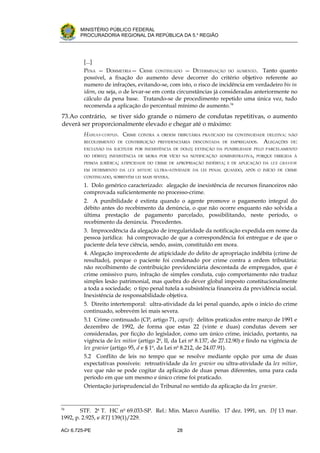 .




          MINISTÉRIO PÚBLICO FEDERAL
          PROCURADORIA REGIONAL DA REPÚBLICA DA 5.a REGIÃO




           [...]
           PENA — DOSIMETRIA— CRIME CONTINUADO — DETERMINAÇÃO DO AUMENTO . Tanto quanto
           possível, a fixação do aumento deve decorrer do critério objetivo referente ao
           numero de infrações, evitando-se, com isto, o risco de incidência em verdadeiro bis in
           idem, ou seja, o de levar-se em conta circunstâncias já consideradas anteriormente no
           cálculo da pena base. Tratando-se de procedimento repetido uma única vez, tudo
           recomenda a aplicação do percentual mínimo de aumento.34
    73.Ao contrário, se tiver sido grande o número de condutas repetitivas, o aumento
    deverá ser proporcionalmente elevado e chegar até o máximo:
           HABEAS-CORPUS. CRIME   CONTRA A ORDEM TRIBUTÁRIA PRATICADO EM CONTINUIDADE DELITIVA: NÃO
           RECOLHIMENTO DE CONTRIBUIÇÃO PREVIDENCIÁRIA DESCONTADA DE EMPREGADOS.        ALEGAÇÕES   DE:
           EXCLUSÃO DA ILICITUDE POR INEXISTÊNCIA DE DOLO; EXTINÇÃO DA PUNIBILIDADE PELO PARCELAMENTO
           DO DÉBITO; INEXISTÊNCIA DE MORA POR VÍCIO NA NOTIFICAÇÃO ADMINISTRATIVA, PORQUE DIRIGIDA À
           PESSOA JURÍDICA; ATIPICIDADE DO CRIME DE APROPRIAÇÃO INDÉBITA; E DE APLICAÇÃO DA LEX GRAVIOR
           EM DETRIMENTO DA LEX MITIOR: ULTRA-ATIVIDADE DA LEI PENAL QUANDO, APÓS O INÍCIO DE CRIME
           CONTINUADO, SOBREVÉM LEI MAIS SEVERA.

           1. Dolo genérico caracterizado: alegação de inexistência de recursos financeiros não
           comprovada suficientemente no processo-crime.
           2. A punibilidade é extinta quando o agente promove o pagamento integral do
           débito antes do recebimento da denúncia, o que não ocorre enquanto não solvida a
           última prestação de pagamento parcelado, possibilitando, neste período, o
           recebimento da denúncia. Precedentes.
           3. Improcedência da alegação de irregularidade da notificação expedida em nome da
           pessoa jurídica: há comprovação de que a correspondência foi entregue e de que o
           paciente dela teve ciência, sendo, assim, constituído em mora.
           4. Alegação improcedente de atipicidade do delito de apropriação indébita (crime de
           resultado), porque o paciente foi condenado por crime contra a ordem tributária:
           não recolhimento de contribuição previdenciária descontada de empregados, que é
           crime omissivo puro, infração de simples conduta, cujo comportamento não traduz
           simples lesão patrimonial, mas quebra do dever global imposto constitucionalmente
           a toda a sociedade; o tipo penal tutela a subsistência financeira da previdência social.
           Inexistência de responsabilidade objetiva.
           5. Direito intertemporal: ultra-atividade da lei penal quando, após o início do crime
           continuado, sobrevém lei mais severa.
           5.1 Crime continuado (CP, artigo 71, caput): delitos praticados entre março de 1991 e
           dezembro de 1992, de forma que estas 22 (vinte e duas) condutas devem ser
           consideradas, por ficção do legislador, como um único crime, iniciado, portanto, na
           vigência de lex mitior (artigo 2o, II, da Lei no 8.137, de 27.12.90) e findo na vigência de
           lex gravior (artigo 95, d e § 1o, da Lei no 8.212, de 24.07.91).
           5.2 Conflito de leis no tempo que se resolve mediante opção por uma de duas
           expectativas possíveis: retroatividade da lex gravior ou ultra-atividade da lex mitior,
           vez que não se pode cogitar da aplicação de duas penas diferentes, uma para cada
           período em que um mesmo e único crime foi praticado.
           Orientação jurisprudencial do Tribunal no sentido da aplicação da lex gravior.


34
        STF. 2a T. HC no 69.033-SP. Rel.: Min. Marco Aurélio. 17 dez. 1991, un. DJ 13 mar.
1992, p. 2.925, e RTJ 139(1)/229.

ACr 6.725-PE                                       28
 