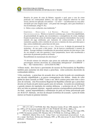 .




          MINISTÉRIO PÚBLICO FEDERAL
          PROCURADORIA REGIONAL DA REPÚBLICA DA 5.a REGIÃO




           Ressalva do ponto de vista do Relator, segundo o qual, para o caso de crime
           praticado em continuidade delitiva, em cujo lapso temporal sobreveio lei mais
           severa, deveria ser aplicada a lei anterior — lex mitior — reconhecendo-se a sua ultra-
           atividade por uma singela razão: a lei penal não retroagirá, salvo para beneficiar o
           réu (Constituição, artigo 5o, XL).
           6. Habeas-corpus conhecido, mas indeferido.35

           COMPETÊNCIA - HABEAS-CORPUS - [...] SENTENÇA - PENA-BASE - FUNDAMENTAÇÃO –
           CIRCUNSTÂNCIAS JUDICIAIS. Mostra-se razoável a sentença que, à mercê da culpabilidade,
           da personalidade do agente, das circunstâncias e conseqüências do crime, implique
           fixação da pena-base acima do mínimo legal e em patamar intermediário. Isso ocorre
           estando em jogo estelionato, por manuseio de contas-correntes e desvio de
           numerário, quando, entre o mínimo de um ano e o máximo de cinco, previstos para o
           tipo, restou estabelecida a pena-base em três anos.
           CONTINUIDADE DELITIVA - MAJORAÇÃO DA PENA - PERCENTAGEM. A eleição do percentual de
           acréscimo - de um sexto a dois terços - há de fazer-se considerado o numero de
           delitos. Exsurge inidônea à modificação do percentual máximo de dois terços o fato
           de, em relação a sete dos quarenta e cinco perpetrados, haver sido reconhecida a
           prescrição da pretensão punitiva do Estado.
           Razoabilidade da manutenção dos dois terços.36

           “O elevado número de infrações cujas penas são unificadas autoriza a adoção de
           percentagem máxima decorrente da continuidade delinqüencial” (TACRIM-SP —
           Rec. — Rel. Valentim Silva — JUTACRIM 57/398).37
    74.Desse modo, deve haver o provimento do recurso da Procuradoria da República
    também para aumentar em dois terços a pena-base, como acréscimo decorrente da
    continuidade delitiva.
    75.Em conclusão, a pena-base do acusado deve ser fixada levando em consideração
    sua elevada culpabilidade e as graves consequências dos delitos, diante do valor
    global do dano causado ao INSS. Como o art. 168-A comina pena entre dois e cinco
    anos de reclusão, esta Procuradoria Regional da República entende que a pena-base
    deveria ser fixada em pelo menos quatro anos de reclusão. Levando em consideração
    o grande número de repetições da conduta delituosa, o acréscimo do art. 71 do CP
    deve ser feito no patamar máximo, segundo autoriza a jurisprudência predominante.
    Ao final, restará impossibilitada a substituição da pena na forma preconizada pelo
    art. 44 do CP. Ademais, em face da situação econômica do acusado, a pena de multa
    merece ser fixada no patamar máximo.




35
        STF. 2a T. HC no 76.978-RS. Rel.: Min. Maurício Corrêa. 29 set. 1998, maioria. DJ 1 19
fev. 1999, p. 27. No mesmo sentido: STF. 2a T. HC 79.542-SP. DJ 1 25 fev. 2000, p. 53.
36
        STF. 2a T. HC no 73.446-SP. Rel.: Min. Marco Aurélio. 19 mar. 1996, un. DJ 3 maio 1996,
p. 13.903. No mesmo sentido: STF. Plenário. HC no 79.758-RJ. Un. DJ 25 ago. 2000, p. 60.
37
        FRANCO, Alberto Silva et alii. Código Penal e sua interpretação jurisprudencial. 5. ed.,
rev. e ampl. São Paulo: Revista dos Tribunais, 1995. p. 905, nota ao art. 71, item 17.06 (“Pena
unificada — Dosimetria”).

ACr 6.725-PE                                     29
 