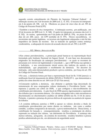 .




       MINISTÉRIO PÚBLICO FEDERAL
       PROCURADORIA REGIONAL DA REPÚBLICA DA 5.a REGIÃO




segundo correto entendimento do Plenário do Supremo Tribunal Federal. 1 A
intimação ocorreu em 3 de fevereiro de 2009 (vol. 2, fl. 337). O recurso foi interposto
em 4 de janeiro (fl. 338, vol. 2). Obedeceu ao prazo de cinco dias do art. 593 do
Código de Processo Penal (CPP).
7.Também o recurso do réu é tempestivo. A intimação ocorreu, por publicação, em
10 de fevereiro de 2009 (vol. 2, fl. 348). O apelo foi interposto no mesmo dia (vol. 2,
fl. 352). As razões, apresentadas em 9 de junho de 2009 (fl. 379), no prazo de oito
dias do art. 600, caput, do CPP (certidão de fl. 377). Houve sucumbência, os
recorrentes são partes legítimas, os recursos são legalmente adequados e não há fato
impeditivo do direito de recorrer. Em se tratando de apelação contra sentença
condenatória, a adequação do recurso do acusado decorre do art. 593, I, do CPP.


               II.2. MÉRITO: APELAÇÃO DO RÉU

8.Nos crimes previdenciários,   a persecução penal baseia-se na representação fiscal
formulada pelo Instituto Nacional do Seguro Social. É com base nos documentos
originados da fiscalização da autarquia previdenciária – os quais se revestem de
presunção juris tantum de legitimidade e veracidade –, que o MP forma sua opinião e
o Judiciário, o seu convencimento inicial acerca dos indícios da autoria e da
materialidade, que propiciarão o recebimento da denúncia. No decorrer da
instrução, cabe ao(s) denunciado(s) produzir a prova contrária, por força do art. 156
do Código de Processo Penal.
9.No caso, a denúncia tomou por base a representação fiscal de fls. 5-144 (anexo) e a
notificação fiscal de lançamento de débito (NFLD) no 35.694.217-1, que demonstram a
prática do crime descrito no art. 168-A do CP (fl. 8 do anexo).
10.Consoante explicita a denúncia,     não obstante o apelante haja descontado da
remuneração de seus empregados valores destinados à Previdência Social, não
repassou a quantia aos cofres do INSS, o que configura o não-recolhimento da
contribuição previdenciária. A ação fiscal do INSS apurou rigorosamente a supressão
dos tributos que o recorrente efetuou. Os valores sonegados mês a mês encontram-se
discriminados no discriminativo analítico de débito (DAD) nas fls. 11-14 do anexo.
Portanto, é patente a presença de provas efetivas de supressão ou ausência de repasse
de tributos.
11.A conduta delituosa autoriza o INSS a apurar os valores devidos a título de
contribuição previdenciária por meios diretos ou indiretos, tais como a análise
contábil, a análise comparativa de mercado, a prova testemunhal etc. Dessa forma, a
contribuição foi lançada e, consequentemente, resultou a constatação da efetiva
supressão ou redução dos valores, em detrimento da Previdência. A sentença não
merece reforma, porquanto, da conduta do recorrente, resultou benefício à pessoa
jurídica administrada por ele, em detrimento da seguridade social.



1
      Supremo Tribunal Federal. Plenário. Habeas corpus no 83.255/SP. Relator: Ministro
Marco Aurélio. 5 nov. 2003, maioria. Diário da Justiça, seção 1, 12 mar. 2004, p. 38.

ACr 6.725-PE                               3
 