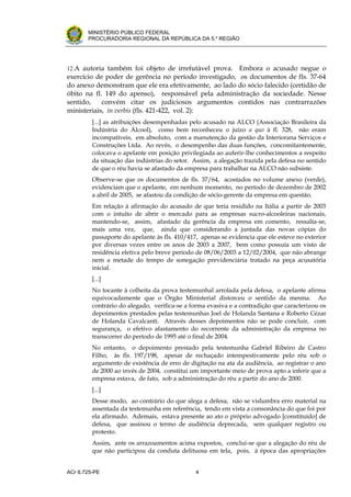 .




       MINISTÉRIO PÚBLICO FEDERAL
       PROCURADORIA REGIONAL DA REPÚBLICA DA 5.a REGIÃO




12.A autoria também foi objeto de irrefutável prova.   Embora o acusado negue o
exercício de poder de gerência no período investigado, os documentos de fls. 37-64
do anexo demonstram que ele era efetivamente, ao lado do sócio falecido (certidão de
óbito na fl. 149 do apenso), responsável pela administração da sociedade. Nesse
sentido,    convém citar os judiciosos argumentos contidos nas contrarrazões
ministeriais, in verbis (fls. 421-422, vol. 2):
         [...] as atribuições desempenhadas pelo acusado na ALCO (Associação Brasileira da
         Indústria do Álcool), como bem reconheceu o juízo a quo à fl. 328, não eram
         incompatíveis, em absoluto, com a manutenção da gestão da Interiorana Serviços e
         Construções Ltda. Ao revés, o desempenho das duas funções, concomitantemente,
         colocava o apelante em posição privilegiada ao auferir-lhe conhecimentos a respeito
         da situação das indústrias do setor. Assim, a alegação trazida pela defesa no sentido
         de que o réu havia se afastado da empresa para trabalhar na ALCO não subsiste.
         Observe-se que os documentos de fls. 37/64, acostados no volume anexo (verde),
         evidenciam que o apelante, em nenhum momento, no período de dezembro de 2002
         a abril de 2005, se afastou da condição de sócio-gerente da empresa em questão.
         Em relação à afirmação do acusado de que teria residido na Itália a partir de 2003
         com o intuito de abrir o mercado para as empresas sucro-alcooleiras nacionais,
         mantendo-se, assim, afastado da gerência da empresa em comento, ressalta-se,
         mais uma vez, que, ainda que considerando a juntada das novas cópias do
         passaporte do apelante às fls. 410/417, apenas se evidencia que ele esteve no exterior
         por diversas vezes entre os anos de 2003 a 2007, bem como possuía um visto de
         residência eletiva pelo breve período de 08/06/2003 a 12/02/2004, que não abrange
         nem a metade do tempo de sonegação previdenciária tratado na peça acusatória
         inicial.
         [...]
         No tocante à colheita da prova testemunhal arrolada pela defesa, o apelante afirma
         equivocadamente que o Órgão Ministerial distorceu o sentido da mesma. Ao
         contrário do alegado, verifica-se a forma evasiva e a contradição que caracterizou os
         depoimentos prestados pelas testemunhas Joel de Holanda Santana e Roberto Cézar
         de Holanda Cavalcanti. Através desses depoimentos não se pode concluir, com
         segurança, o efetivo afastamento do recorrente da administração da empresa no
         transcorrer do período de 1995 até o final de 2004.
         No entanto, o depoimento prestado pela testemunha Gabriel Ribeiro de Castro
         Filho, às fls. 197/198, apesar de rechaçado intempestivamente pelo réu sob o
         argumento de existência de erro de digitação na ata da audiência, ao registrar o ano
         de 2000 ao invés de 2004, constitui um importante meio de prova apto a inferir que a
         empresa estava, de fato, sob a administração do réu a partir do ano de 2000.
         [...]
         Desse modo, ao contrário do que alega a defesa, não se vislumbra erro material na
         assentada da testemunha em referência, tendo em vista a consonância do que foi por
         ela afirmado. Ademais, estava presente ao ato o próprio advogado [constituído] de
         defesa, que assinou o termo de audiência deprecada, sem qualquer registro ou
         protesto.
         Assim, ante os arrazoamentos acima expostos, conclui-se que a alegação do réu de
         que não participou da conduta delituosa em tela, pois, à época das apropriações


ACr 6.725-PE                                   4
 