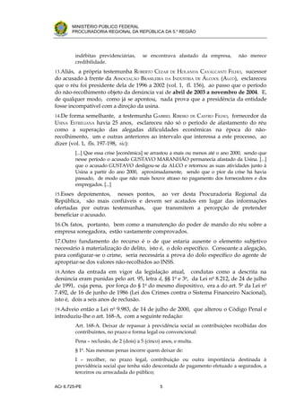 .




       MINISTÉRIO PÚBLICO FEDERAL
       PROCURADORIA REGIONAL DA REPÚBLICA DA 5.a REGIÃO




         indébitas previdenciárias,     se encontrava afastado da empresa,        não merece
         credibilidade.
13.Aliás, a própria testemunha ROBERTO CEZAR      HOLANDA CAVALCANTI FILHO, sucessor
                                                     DE
do acusado à frente da ASSOCIAÇÃO BRASILEIRA DA INDÚSTRIA DE ÁLCOOL (ALCO), esclareceu
que o réu foi presidente dela de 1996 a 2002 (vol. 1, fl. 156), ao passo que o período
do não-recolhimento objeto da denúncia vai de abril de 2003 a novembro de 2004. E,
de qualquer modo, como já se apontou, nada prova que a presidência da entidade
fosse incompatível com a direção da usina.
14.De forma semelhante, a testemunha GABRIEL RIBEIRO   CASTRO FILHO, fornecedor da
                                                                DE
USINA ESTRELIANA havia 25 anos, esclareceu não só o período de afastamento do réu
como a superação das alegadas dificuldades econômicas na época do não-
recolhimento, um e outras anteriores ao intervalo que interessa a este processo, ao
dizer (vol. 1, fls. 197-198, sic):
         [...] Que essa crise [econômica] se arrastou a mais ou menos até o ano 2000, sendo que
         nesse período o acusado GUSTAVO MARANHÃO permanecia afastado da Usina. [...]
         que o acusado GUSTAVO desligou-se da ALCO e retornou as suas atividades junto à
         Usina a partir do ano 2000, aproximadamente, sendo que o pior da crise há havia
         passado, de modo que não mais houve atraso no pagamento dos fornecedores e dos
         empregados. [...]
15.Esses depoimentos,  nesses pontos, ao ver desta Procuradoria Regional da
República, são mais confiáveis e devem ser acatados em lugar das informações
ofertadas por outras testemunhas, que transmitem a percepção de pretender
beneficiar o acusado.
16.Os fatos, portanto, bem como a manutenção do poder de mando do réu sobre a
empresa sonegadora, estão vastamente comprovados.
17.Outro fundamento do recurso é o de que estaria ausente o elemento subjetivo
necessário à materialização do delito, isto é, o dolo específico. Consoante a alegação,
para configurar-se o crime, seria necessária a prova do dolo específico do agente de
apropriar-se dos valores não-recolhidos ao INSS.
18.Antes da entrada em vigor da legislação atual,       condutas como a descrita na
denúncia eram punidas pelo art. 95, letra d, §§ 1 e 3 , da Lei no 8.212, de 24 de julho
                                                       o    o

de 1991, cuja pena, por força do § 1o do mesmo dispositivo, era a do art. 5o da Lei no
7.492, de 16 de junho de 1986 (Lei dos Crimes contra o Sistema Financeiro Nacional),
isto é, dois a seis anos de reclusão.
19.Adveio então a Lei no 9.983, de 14 de julho de 2000, que alterou o Código Penal e
introduziu-lhe o art. 168-A, com a seguinte redação:
         Art. 168-A. Deixar de repassar à previdência social as contribuições recolhidas dos
         contribuintes, no prazo e forma legal ou convencional:
         Pena – reclusão, de 2 (dois) a 5 (cinco) anos, e multa.
         § 1o. Nas mesmas penas incorre quem deixar de:
         I – recolher, no prazo legal, contribuição ou outra importância destinada à
         previdência social que tenha sido descontada de pagamento efetuado a segurados, a
         terceiros ou arrecadada do público;

ACr 6.725-PE                                    5
 