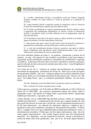 .




       MINISTÉRIO PÚBLICO FEDERAL
       PROCURADORIA REGIONAL DA REPÚBLICA DA 5.a REGIÃO




         II – recolher contribuições devidas à previdência social que tenham integrado
         despesas contábeis ou custos relativos à venda de produtos ou à prestação de
         serviços;
         III – pagar benefício devido a segurado, quando as respectivas cotas ou valores já
         tiverem sido reembolsados à empresa pela previdência social.
         § 2o. É extinta a punibilidade se o agente, espontaneamente, declara, confessa e efetua
         o pagamento das contribuições, importâncias ou valores e presta as informações
         devidas à previdência social, na forma definida em lei ou regulamento, antes do
         início da ação fiscal.
         § 3o. É facultado ao juiz deixar de aplicar a pena ou aplicar somente a de multa se o
         agente for primário e de bons antecedentes, desde que:
         I – tenha promovido, após o início da ação fiscal e antes de oferecida a denúncia, o
         pagamento da contribuição social previdenciária, inclusive acessórios; ou
         II – o valor das contribuições devidas, inclusive acessórios, seja igual ou inferior
         àquele estabelecido pela previdência social, administrativamente, como sendo o
         mínimo para o ajuizamento de suas execuções fiscais.
20.A nova definição jurídica do crime é, na essência, exatamente a mesma da lei
anterior, ou seja, não repassar (= não recolher) à previdência social (que integra a
seguridade social) contribuição recolhida (= arrecadada) do contribuinte (= segurado
ou público). A diferença relevante entre a lei atual e a pretérita é somente a apenação,
que foi reduzida de dois a seis anos de reclusão para dois a cinco. A novel legislação é
mais favorável ao réu.
21.O crime do art. 95, d,    consistia no simples não-recolhimento da contribuição
descontada de empregados, prestadores de serviço etc. Dizer que se trata de espécie
de apropriação indébita, data venia, configura antigo erro de muitos intérpretes dessa
figura penal. Basta ver a formulação estrutural do tipo penal na lei. Veja-se o art. 168,
caput, do Código Penal – que é a verdadeira apropriação indébita, em sua forma
básica:
         Art. 168. Apropriar-se de coisa alheia móvel, de que tem a posse ou a detenção:
         Pena – reclusão, de 1 (um) a 4 (quatro) anos, e multa.
22.Para agravar a confusão, em 17 de julho de 2000 foi publicada no Diário Oficial a já
citada Lei no 9.983/2000, que procurou sistematizar alguns dos crimes contra a
seguridade social, mas inseriu no Código Penal a equivocada rubrica “apropriação
indébita previdenciária”, logo após o art. 168.
23.Não obstante a Lei no 9.983/2000 haja decidido nomear o delito de “apropriação
indébita previdenciária”, é indispensável não olvidar que o regime jurídico de cada
tipo penal não decorre do nome que a lei lhe dá, mas do tratamento estrutural que a
lei lhe haja dispensado, em especial dos elementos objetivos e subjetivos que o
legislador reuniu para estabelecer a proteção de determinado bem jurídico. O título,
isto é, o simples nomen juris que o legislador haja escolhido para identificar o crime, é
absolutamente secundário. O título que a lei dá a alguns tipos penais, aliás, não é de
modo algum imprescindível, pois muitas figuras penais nem têm denominação
específica. Se o legislador, em um rompante de desvario, passar a denominar os
crimes de roubo como furto qualificado, isso, por si só, de modo algum bastará a

ACr 6.725-PE                                   6
 