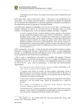 .




       MINISTÉRIO PÚBLICO FEDERAL
       PROCURADORIA REGIONAL DA REPÚBLICA DA 5.a REGIÃO




         Consolidação das Leis Penais, sem prejuízo das demais sanções estabelecidas neste
         decreto-lei.
28.Por outro lado, para o crime do art. 168-A, o dolo não é o de assenhorear-se de
coisa alheia, mas o simples dolo dito genérico, consistente na intenção de descontar
da remuneração dos trabalhadores as quantias legalmente destinadas à previdência e
de simplesmente deixar de repassá-las à autarquia federal.
29.O Procurador Regional da República AMIR JOSÉ FINOCCHIARO SARTI, em interessante
trabalho publicado na Revista da Procuradoria-Geral da República acerca do tema,
sustenta, com integral razão, acerca do elemento subjetivo do delito, o seguinte:
         [...] Certo, a ausência de dolo – elemento subjetivo do tipo, segundo a teoria finalista
         da ação, atualmente prestigiada entre os que cultivam a ciência penal – afastando a
         tipicidade, exclui o crime. Mas, na medida que o mesmo dolo se caracteriza pela
         consciência (representação) e pela vontade de realizar a conduta típica, abstraindo-se
         qualquer elemento valorativo da atuação do agente, parece muito difícil, senão
         impossível, sustentar, pelo menos na generalidade dos casos, que não é dolosa, no
         sentido finalístico, e portanto não é típica, a omissão de quem, devendo fazê-lo, deixa
         de recolher, no prazo legal, tributo ou contribuição que cobrou e que deveria recolher
         aos cofres públicos. [...]
30.Por conseguinte, como dito, o crime de que estes autos tratam é omissivo próprio;
basta para a configuração dele que o agente deixe de recolher, na época legalmente
prevista, as contribuições devidas à previdência social; pouco importa se pretendia
ou não apropriar-se dos valores dessas contribuições.
31.Não é outro o entendimento encontrável em acórdãos dos egrégios Tribunais
Regionais Federais, há mais de uma década, como se vê a seguir (ressaltando-se que
as referências ao art. 95, d, da Lei no 8.212/91, são integralmente aplicáveis ao atual
art. 168-A do CP, pois, como se demonstrou, os dois tipos são estruturalmente
equivalentes):
         PENAL. CONTRIBUIÇÃO SOCIAL. NÃO RECOLHIMENTO. CRIME. LEI   N
                                                                        o
                                                                            8.212, DE 24.07.1991, ART. 95,
         LETRA D. ESTADO DE NECESSIDADE. NÃO OCORRÊNCIA. DOLO.

         1. Constitui crime deixar de recolher, na época própria, contribuição devida à
         Seguridade Social e arrecadada do segurado – Lei no 8.212, de 1991, art. 95, letra d. O
         dolo, na hipótese, está na vontade consciente de não proceder [a]o recolhimento da
         contribuição, descontada do empregado.
         2. Não se pode considerar em estado de necessidade quem alega apenas dificuldades
         econômicas e por um período longo. Estado de necessidade não é estado de
         precisão.3
         PENAL. OMISSÃO DE RECOLHIMENTO DE CONTRIBUIÇÕES        SOCIAIS.        DESCONTO. DIFICULDADES
         FINANCEIRAS. APROPRIAÇÃO INDÉBITA. PARCELAMENTO.

         I. Pelo sentido da lei, a empresa-contribuinte não pode pagar salários sem que deles
         desconte o valor relativo às contribuições previdenciárias, eis que não pagando o
         valor total prefere o pagamento parcial que sacrifica a Previdência.



3
       TRF-1a Região. 3a T. ACr no 95.01.14422-4-BA. Rel.: Juiz Tourinho Neto. 28 ago. 1995,
maioria. DJ 2, 9 out. 1995, p. 68.239.

ACr 6.725-PE                                    8
 