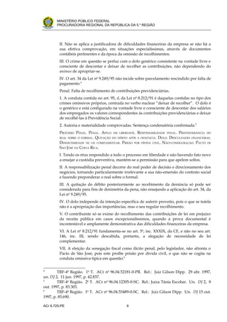 .




       MINISTÉRIO PÚBLICO FEDERAL
       PROCURADORIA REGIONAL DA REPÚBLICA DA 5.a REGIÃO




         II. Não se aplica a justificadora de dificuldades financeiras da empresa se não há a
         sua efetiva comprovação, em situações especialíssimas, através de documentos
         contábeis pertinentes e da época da omissão de recolhimentos.
         III. O crime em questão se perfaz com o dolo genérico consistente na vontade livre e
         consciente de descontar e deixar de recolher as contribuições, não dependendo do
         animus de apropriar-se.
         IV. O art. 34 da Lei no 9.249/95 não incide sobre parcelamento rescindido por falta de
         pagamento.4
         Penal. Falta de recolhimento de contribuições previdenciárias.
         1. A conduta contida no art. 95, d, da Lei no 8.212/91 é daquelas contidas no tipo dos
         crimes omissivos próprios, centrada no verbo nuclear “deixar de recolher”. O dolo é
         o genérico e está configurado na vontade livre e consciente de descontar dos salários
         dos empregados os valores correspondentes às contribuições previdenciárias e deixar
         de recolhê-las à Previdência Social.
         2. Autoria e materialidade comprovadas. Sentença condenatória confirmada.5
         PROCESSO PENAL. PENAL. APELO EM LIBERDADE. RESPONSABILIDADE PENAL. PREPONDERÂNCIA DO
         REAL SOBRE O FORMAL. QUITAÇÃO DO DÉBITO APÓS A DENÚNCIA. DOLO. DIFICULDADES FINANCEIRAS.
         DESNECESSIDADE DE LEI COMPLEMENTAR. PRISÃO POR DÍVIDA CIVIL. NÃO-CONFIGURAÇÃO. PACTO DE
         SÃO JOSÉ DA COSTA RICA.
         I. Tendo os réus respondido a todo o processo em liberdade e não havendo fato novo
         a ensejar a custódia preventiva, mantém-se a permissão para que apelem soltos.
         II. A responsabilização penal decorre do real poder de decisão e direcionamento dos
         negócios, tornando particularmente irrelevante a sua não-emersão do contrato social
         e fazendo preponderar o real sobre o formal.
         III. A quitação do débito posteriormente ao recebimento da denúncia só pode ser
         considerada para fins de dosimetria da pena, não ensejando a aplicação do art. 34, da
         Lei no 9.249/95.
         IV. O dolo independe da intenção específica de auferir proveito, pois o que se tutela
         não é a apropriação das importâncias, mas o seu regular recolhimento.
         V. O contribuinte só se exime do recolhimento das contribuições de lei em prejuízo
         da receita pública em casos excepcionalíssimos, quando a prova documental é
         incontestável e amplamente demonstrativa das dificuldades financeiras da empresa.
         VI. A Lei no 8.212/91 fundamenta-se no art. 5o, inc. XXXIX, da CF, e não no seu art.
         146, inc. III, sendo descabida, portanto, a alegação de necessidade de lei
         complementar.
         VII. A eleição da sonegação fiscal como ilícito penal, pelo legislador, não afronta o
         Pacto de São José, pois este proíbe prisão por dívida civil, o que não se cogita na
         conduta omissiva típica em questão.6

4
        TRF-4a Região. 1a T. ACr no 96.04.52181-0-PR. Rel.: Juiz Gilson Dipp. 29 abr. 1997,
un. DJ 2, 11 jun. 1997, p. 42.837.
5
        TRF-4a Região. 2a T. ACr no 96.04.12305-0-SC. Rel.: Juíza Tânia Escobar. Un. DJ 2, 8
out. 1997, p. 83.303.
6
        TRF-4a Região. 1a T. ACr no 96.04.53489-0-SC. Rel.: Juiz Gilson Dipp. Un. DJ 15 out.
1997, p. 85.690.

ACr 6.725-PE                                    9
 