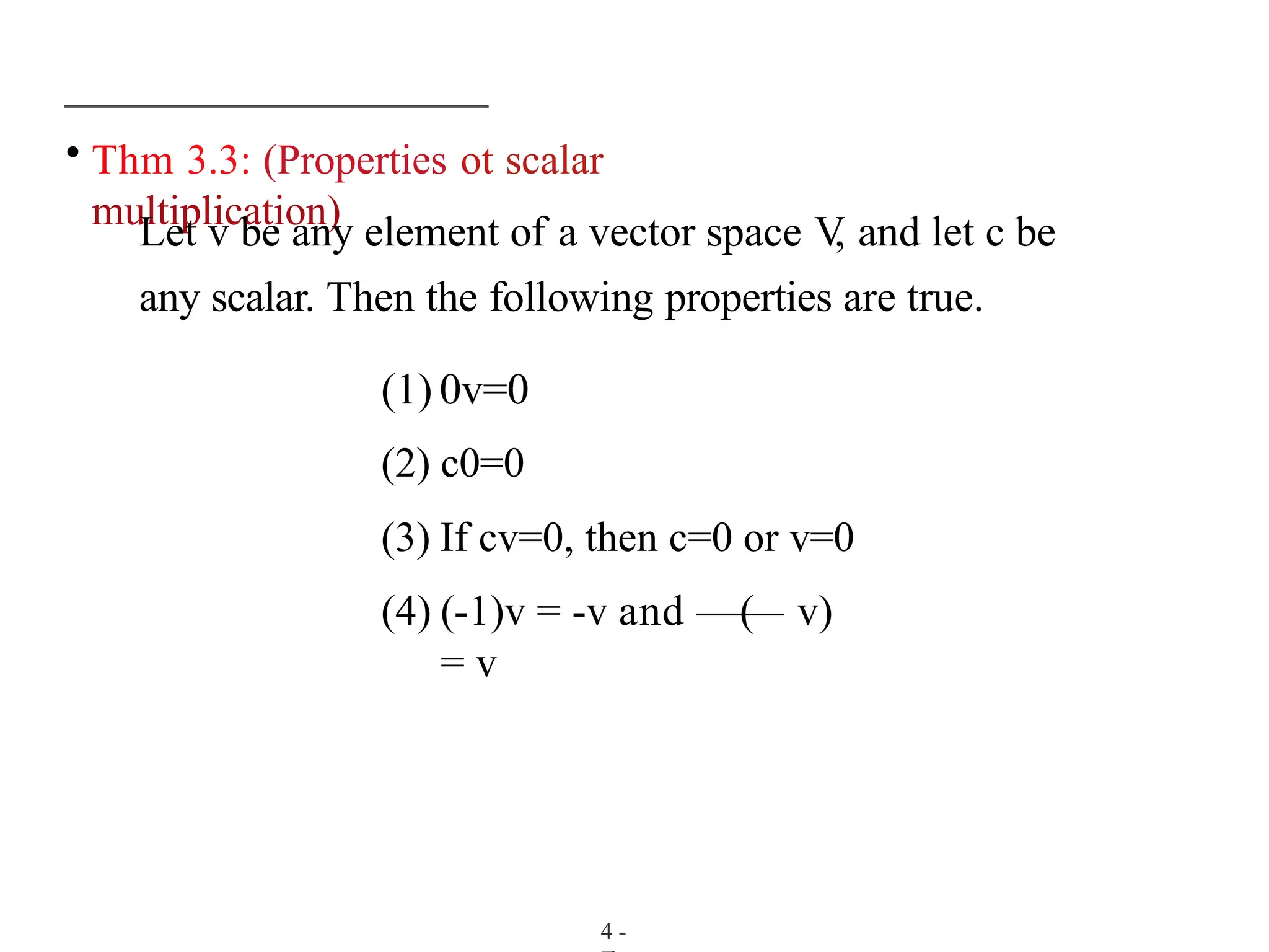 • Thm 3.3: (Properties ot scalar
multiplication)
Let v be any element of a vector space V
, and let c be
any scalar. Then the following properties are true.
(1) 0v=0
(2) c0=0
(3) If cv=0, then c=0 or v=0
(4) (-1)v = -v and —(
— v)
= v
4 -
 