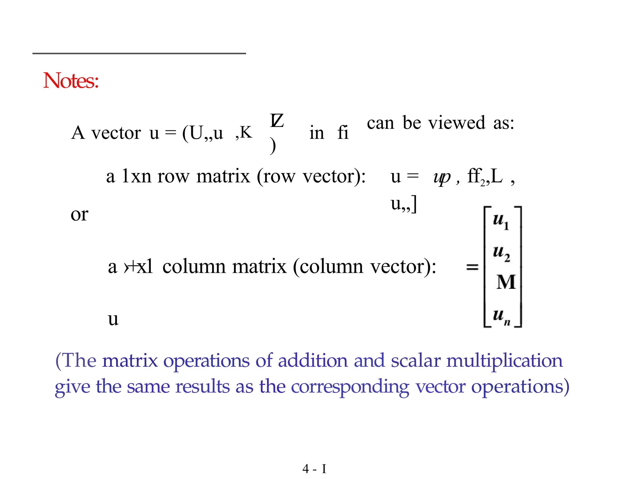 Notes:
I
Z
)
A vector u = (U„u ,K in fi
can be viewed as:
or
a ›+x1 column matrix (column vector):
u
a 1xn row matrix (row vector): u = up , ff2,L ,
u„]
(The matrix operations of addition and scalar multiplication
give the same results as the corresponding vector operations)
4 - I
 