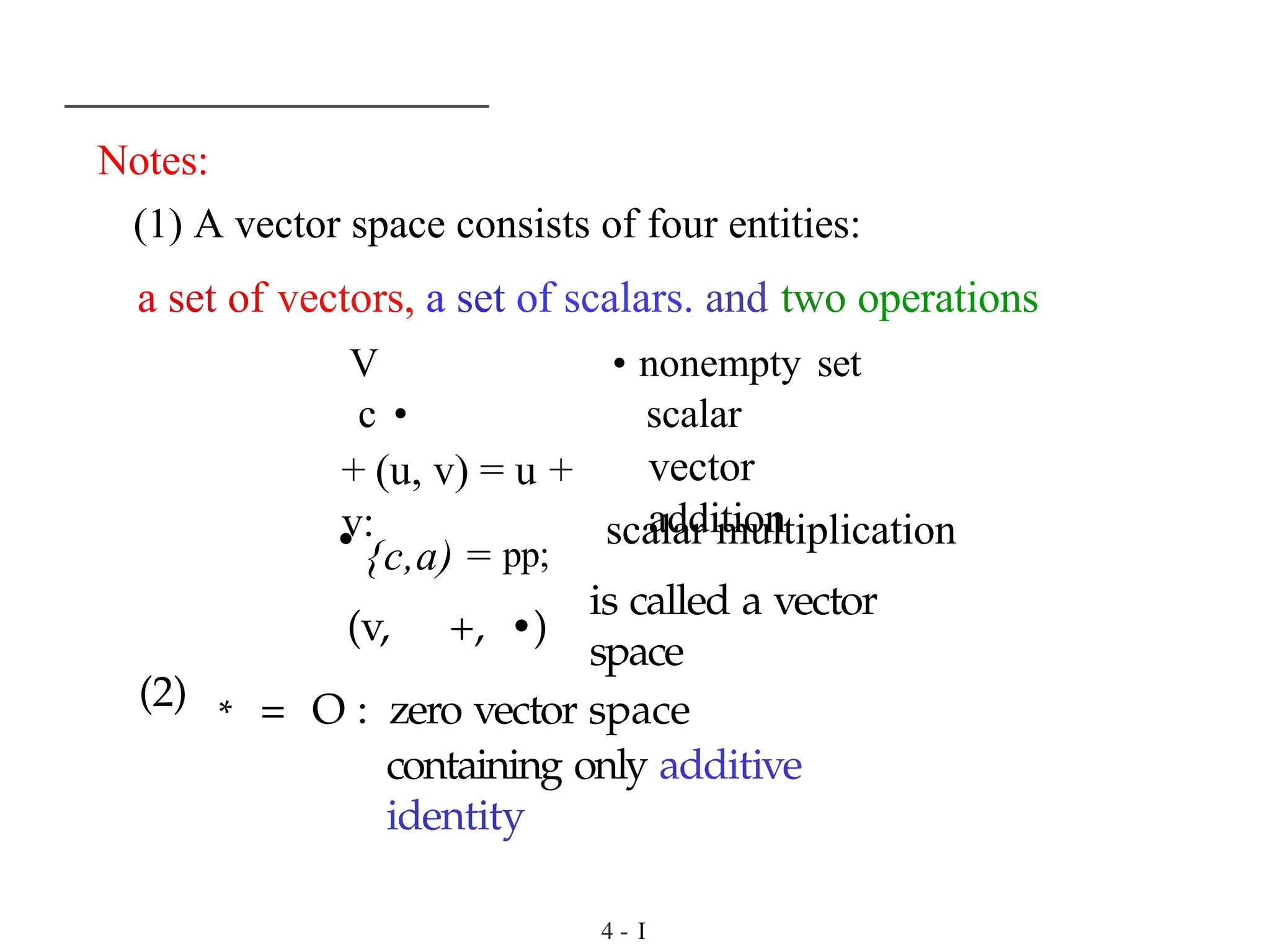 Notes:
(1) A vector space consists of four entities:
a set of vectors, a set of scalars. and two operations
V • nonempty set
c • scalar
+ (u, v) = u +
v:
vector
addition
• {c,a) = pp;
(v, +, •)
scalar multiplication
is called a vector
space
(2) * = O : zero vector space
containing only additive
identity
4 - I
 