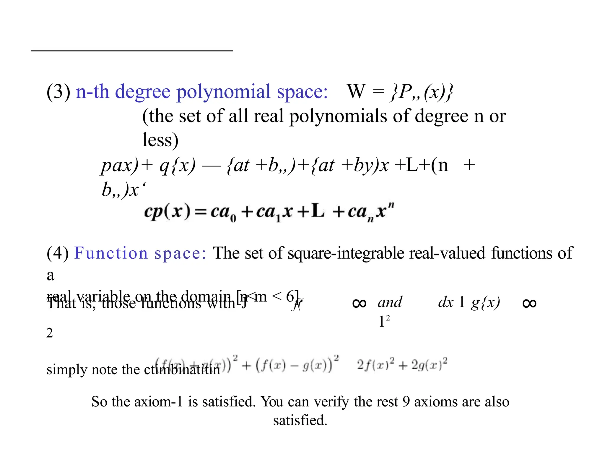 8
8
(3) n-th degree polynomial space: W = }P„(x)}
(the set of all real polynomials of degree n or
less)
pax)+ q{x) — {at +b„)+{at +by)x +L+(n +
b„)x‘
(4) Function space: The set of square-integrable real-valued functions of
a
real variable on the domain [n<m < 6].
That is, those functions with J f(
2
simply note the ctimbinatitin
and dx 1 g{x)
12
So the axiom-1 is satisfied. You can verify the rest 9 axioms are also
satisfied.
 
